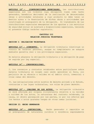 -12-
L E Y 2 4 9 2 - A C T U A L I Z A D O A L 3 1 / 1 2 / 2 0 1 2
-12-
ARTICULO 12°.- (CONTRIBUCIONES ESPECIALES). Las contribuciones
especiales son los tributos cuya obligación tiene como hecho
generador, beneficios derivados de la realización de determinadas
obras o actividades estatales y cuyo producto no debe tener un
destino ajeno a la financiación de dichas obras o actividades que
constituyen el presupuesto de la obligación. El tratamiento de las
contribuciones especiales emergentes de los aportes a los servicios
de seguridad social se sujetará a disposiciones especiales, teniendo
el presente Código carácter supletorio.
CAPITULO III
RELACION JURIDICA TRIBUTARIA
SECCION I: OBLIGACION TRIBUTARIA
ARTICULO 13°.- (CONCEPTO). La obligación tributaria constituye un
vínculo de carácter personal, aunque su cumplimiento se asegure
mediante garantía real o con privilegios especiales.
En materia aduanera la obligación tributaria y la obligación de pago
se regirán por Ley especial.
ARTICULO 14°.- (INOPONIBILIDAD).
I. Los convenios y contratos celebrados entre particulares sobre
materia tributaria en ningún caso serán oponibles al fisco, sin
perjuicio de su eficacia o validez en el ámbito civil, comercial u
otras ramas del derecho.
II. Las estipulaciones entre sujetos de derecho privado y el Estado,
contrarias a las leyes tributarias, son nulas de pleno derecho.
ARTICULO 15°.- (VALIDEZ DE LOS ACTOS). La obligación tributaria
no será afectada por ninguna circunstancia relativa a la validez
o nulidad de los actos, la naturaleza del contrato celebrado, la
causa, el objeto perseguido por las partes, ni por los efectos que
los hechos o actos gravados tengan en otras ramas jurídicas.
SECCION II: HECHO GENERADOR
ARTICULO 16°.- (DEFINICION). Hecho generador o imponible es
el presupuesto de naturaleza jurídica o económica expresamente
 