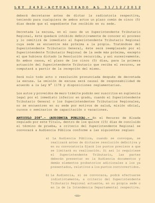 -111-
L E Y 2 4 9 2 - A C T U A L I Z A D O A L 3 1 / 1 2 / 2 0 1 2
-111-
deberá decretarse antes de dictar la radicatoria respectiva,
teniendo para cualquiera de ambos actos un plazo común de cinco (5)
días desde que el expediente fue recibido en su sede.
Decretada la excusa, en el caso de un Superintendente Tributario
Regional, éste quedará inhibido definitivamente de conocer el proceso
y lo remitirá de inmediato al Superintendente Tributario Regional
cuya sede se encuentre más próxima a la propia. Tratándose del
Superintendente Tributario General, éste será reemplazado por el
Superintendente Tributario Regional de la sede más próxima, excepto
el que hubiera dictado la Resolución recurrida, y así sucesivamente.
En ambos casos, el plazo de los cinco (5) días, para la primera
actuación del Superintendente Tributario que reciba el recurso, se
computará a partir de la recepción del mismo.
Será nulo todo acto o resolución pronunciada después de decretada
la excusa. La omisión de excusa será causal de responsabilidad de
acuerdo a la Ley N° 1178 y disposiciones reglamentarias.
Los autos y proveídos de mero trámite podrán ser suscritos en suplencia
legal por el inmediato inferior en grado, cuando el Superintendente
Tributario General o los Superintendentes Tributarios Regionales,
no se encuentren en su sede por motivos de salud, misión oficial,
cursos o seminarios de capacitación o vacaciones.
ARTICULO 208°.- (AUDIENCIA PUBLICA).- En el Recurso de Alzada
regulado por este Título, dentro de los quince (15) días de concluido
el término de prueba, a criterio del Superintendente Regional se
convocará a Audiencia Pública conforme a las siguientes reglas:
a) La Audiencia Pública, cuando se convoque, se
realizará antes de dictarse resolución definitiva y
en su convocatoria fijará los puntos precisos a que
se limitará su realización. Si así lo requiriese
el Superintendente Tributario, las partes
deberán presentar en la Audiencia documentos y
demás elementos probatorios adicionales a los ya
presentados, relativos a los puntos controvertidos.
b)	
La Audiencia, si se convocara, podrá efectuarse
indistintamente, a criterio del Superintendente
Tributario Regional actuante, en su propia sede o
en la de la Intendencia Departamental respectiva.
 
