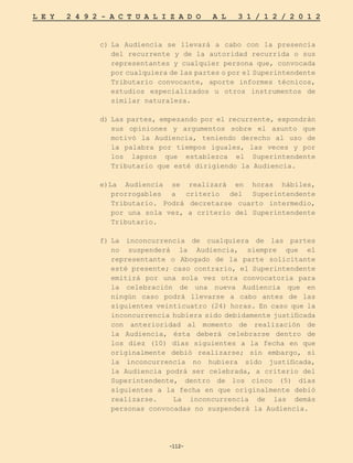 -112-
L E Y 2 4 9 2 - A C T U A L I Z A D O A L 3 1 / 1 2 / 2 0 1 2
-112-
c)	
La Audiencia se llevará a cabo con la presencia
del recurrente y de la autoridad recurrida o sus
representantes y cualquier persona que, convocada
por cualquiera de las partes o por el Superintendente
Tributario convocante, aporte informes técnicos,
estudios especializados u otros instrumentos de
similar naturaleza.
d)	Las partes, empezando por el recurrente, expondrán
sus opiniones y argumentos sobre el asunto que
motivó la Audiencia, teniendo derecho al uso de
la palabra por tiempos iguales, las veces y por
los lapsos que establezca el Superintendente
Tributario que esté dirigiendo la Audiencia.
e)La Audiencia se realizará en horas hábiles,
prorrogables a criterio del Superintendente
Tributario. Podrá decretarse cuarto intermedio,
por una sola vez, a criterio del Superintendente
Tributario.
f)	
La inconcurrencia de cualquiera de las partes
no suspenderá la Audiencia, siempre que el
representante o Abogado de la parte solicitante
esté presente; caso contrario, el Superintendente
emitirá por una sola vez otra convocatoria para
la celebración de una nueva Audiencia que en
ningún caso podrá llevarse a cabo antes de las
siguientes veinticuatro (24) horas. En caso que la
inconcurrencia hubiera sido debidamente justificada
con anterioridad al momento de realización de
la Audiencia, ésta deberá celebrarse dentro de
los diez (10) días siguientes a la fecha en que
originalmente debió realizarse; sin embargo, si
la inconcurrencia no hubiera sido justificada,
la Audiencia podrá ser celebrada, a criterio del
Superintendente, dentro de los cinco (5) días
siguientes a la fecha en que originalmente debió
realizarse. 	 La inconcurrencia de las demás
personas convocadas no suspenderá la Audiencia.
 
