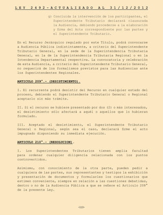 -113-
L E Y 2 4 9 2 - A C T U A L I Z A D O A L 3 1 / 1 2 / 2 0 1 2
-113-
g) Concluida la intervención de los participantes, el
Superintendente Tributario declarará clausurada
la Audiencia, debiendo procederse a la elaboración
y firma del Acta correspondiente por las partes y
el Superintendente Tributario.
En el Recurso Jerárquico regulado por este Título, podrá convocarse
a Audiencia Pública indistintamente, a criterio del Superintendente
Tributario General, en la sede de la Superintendencia Tributaria
General, en la de la Superintendencia Tributaria Regional o en la
Intendencia Departamental respectiva. La convocatoria y celebración
de esta Audiencia, a criterio del Superintendente Tributario General,
no requerirá de los formalismos previstos para las Audiencias ante
los Superintendentes Regionales.
ARTICULO 209°.- (DESISTIMIENTO).
I. El recurrente podrá desistir del Recurso en cualquier estado del
proceso, debiendo el Superintendente Tributario General o Regional
aceptarlo sin más trámite.
II. Si el recurso se hubiere presentado por dos (2) o más interesados,
el desistimiento sólo afectará a aquél o aquellos que lo hubieran
formulado.
III. Aceptado el desistimiento, el Superintendente Tributario
General o Regional, según sea el caso, declarará firme el acto
impugnado disponiendo su inmediata ejecución.
ARTICULO 210°.- (RESOLUCION).
I. Los Superintendentes Tributarios tienen amplia facultad
para ordenar cualquier diligencia relacionada con los puntos
controvertidos.
Asimismo, con conocimiento de la otra parte, pueden pedir a
cualquiera de las partes, sus representantes y testigos la exhibición
y presentación de documentos y formularles los cuestionarios que
estimen conveniente, siempre en relación a las cuestiones debatidas,
dentro o no de la Audiencia Pública a que se refiere el Articulo 208°
de la presente Ley.
 