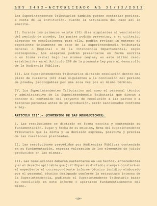 -114-
L E Y 2 4 9 2 - A C T U A L I Z A D O A L 3 1 / 1 2 / 2 0 1 2
-114-
Los Superintendentes Tributarios también pueden contratar peritos,
a costa de la institución, cuando la naturaleza del caso así lo
amerite.
II. Durante los primeros veinte (20) días siguientes al vencimiento
del período de prueba, las partes podrán presentar, a su criterio,
alegatos en conclusiones; para ello, podrán revisar in extenso el
expediente únicamente en sede de la Superintendencia Tributaria
General o Regional o de la Intendencia Departamental, según
corresponda. Los alegatos podrán presentarse en forma escrita
o en forma verbal bajo las mismas reglas, en este último caso,
establecidas en el Artículo 208 de la presente Ley para el desarrollo
de la Audiencia Pública.
III. Los Superintendentes Tributarios dictarán resolución dentro del
plazo de cuarenta (40) días siguientes a la conclusión del período
de prueba, prorrogables por una sola vez por el mismo término.
IV. Los Superintendentes Tributarios así como el personal técnico
y administrativo de la Superintendencia Tributaria que dieran a
conocer el contenido del proyecto de resolución a las partes o a
terceras personas antes de su aprobación, serán sancionados conforme
a Ley.
ARTICULO 211°.- (CONTENIDO DE LAS RESOLUCIONES).
I. Las resoluciones se dictarán en forma escrita y contendrán su
fundamentación, lugar y fecha de su emisión, firma del Superintendente
Tributario que la dicta y la decisión expresa, positiva y precisa
de las cuestiones planteadas.
II. Las resoluciones precedidas por Audiencias Públicas contendrán
en su fundamentación, expresa valoración de los elementos de juicio
producidos en las mismas.
III. Las resoluciones deberán sustentarse en los hechos, antecedentes
y en el derecho aplicable que justifiquen su dictado; siempre constará en
el expediente el correspondiente informe técnico jurídico elaborado
por el personal técnico designado conforme la estructura interna de
la Superintendencia, pudiendo el Superintendente Tributario basar
su resolución en este informe o apartarse fundamentadamente del
mismo.
 