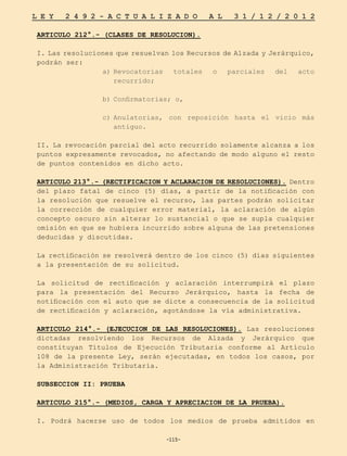 -115-
L E Y 2 4 9 2 - A C T U A L I Z A D O A L 3 1 / 1 2 / 2 0 1 2
-115-
ARTICULO 212°.- (CLASES DE RESOLUCION).
I. Las resoluciones que resuelvan los Recursos de Alzada y Jerárquico,
podrán ser:
a)	
Revocatorias totales o parciales del acto
recurrido;
b)	
Confirmatorias; o,
c)	
Anulatorias, con reposición hasta el vicio más
antiguo.
II. La revocación parcial del acto recurrido solamente alcanza a los
puntos expresamente revocados, no afectando de modo alguno el resto
de puntos contenidos en dicho acto.
ARTICULO 213°.- (RECTIFICACION Y ACLARACION DE RESOLUCIONES). Dentro
del plazo fatal de cinco (5) días, a partir de la notificación con
la resolución que resuelve el recurso, las partes podrán solicitar
la corrección de cualquier error material, la aclaración de algún
concepto oscuro sin alterar lo sustancial o que se supla cualquier
omisión en que se hubiera incurrido sobre alguna de las pretensiones
deducidas y discutidas.
La rectificación se resolverá dentro de los cinco (5) días siguientes
a la presentación de su solicitud.
La solicitud de rectificación y aclaración interrumpirá el plazo
para la presentación del Recurso Jerárquico, hasta la fecha de
notificación con el auto que se dicte a consecuencia de la solicitud
de rectificación y aclaración, agotándose la vía administrativa.
ARTICULO 214°.- (EJECUCION DE LAS RESOLUCIONES). Las resoluciones
dictadas resolviendo los Recursos de Alzada y Jerárquico que
constituyan Títulos de Ejecución Tributaria conforme al Artículo
108 de la presente Ley, serán ejecutadas, en todos los casos, por
la Administración Tributaria.
SUBSECCION II: PRUEBA
ARTICULO 215°.- (MEDIOS, CARGA Y APRECIACION DE LA PRUEBA).
I. Podrá hacerse uso de todos los medios de prueba admitidos en
 