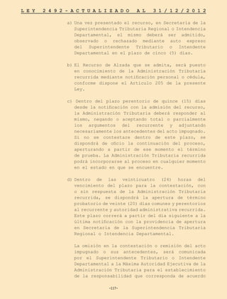 -117-
L E Y 2 4 9 2 - A C T U A L I Z A D O A L 3 1 / 1 2 / 2 0 1 2
-117-
a)	Una vez presentado el recurso, en Secretaría de la
Superintendencia Tributaria Regional o Intendencia
Departamental, el mismo deberá ser admitido,
observado o rechazado mediante auto expreso
del Superintendente Tributario o Intendente
Departamental en el plazo de cinco (5) días.
b)	
El Recurso de Alzada que se admita, será puesto
en conocimiento de la Administración Tributaria
recurrida mediante notificación personal o cédula,
conforme dispone el Artículo 205 de la presente
Ley.
c) Dentro del plazo perentorio de quince (15) días
desde la notificación con la admisión del recurso,
la Administración Tributaria deberá responder al
mismo, negando o aceptando total o parcialmente
los argumentos del recurrente y adjuntando
necesariamente los antecedentes del acto impugnado.
Si no se contestare dentro de este plazo, se
dispondrá de oficio la continuación del proceso,
aperturando a partir de ese momento el término
de prueba. La Administración Tributaria recurrida
podrá incorporarse al proceso en cualquier momento
en el estado en que se encuentre.
d)	
Dentro de las veinticuatro (24) horas del
vencimiento del plazo para la contestación, con
o sin respuesta de la Administración Tributaria
recurrida, se dispondrá la apertura de término
probatorio de veinte (20) días comunes y perentorios
al recurrente y autoridad administrativa recurrida.
Este plazo correrá a partir del día siguiente a la
última notificación con la providencia de apertura
en Secretaría de la Superintendencia Tributaria
Regional o Intendencia Departamental.
	 La omisión en la contestación o remisión del acto
impugnado o sus antecedentes, será comunicada
por el Superintendente Tributario o Intendente
Departamental a la Máxima Autoridad Ejecutiva de la
Administración Tributaria para el establecimiento
de la responsabilidad que corresponda de acuerdo
 