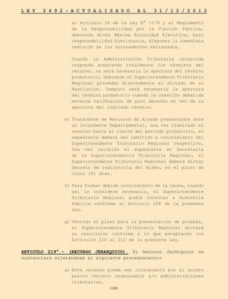 -118-
L E Y 2 4 9 2 - A C T U A L I Z A D O A L 3 1 / 1 2 / 2 0 1 2
-118-
al Artículo 28 de la Ley N° 1178 y al Reglamento
de la Responsabilidad por la Función Pública,
debiendo dicha Máxima Autoridad Ejecutiva, bajo
responsabilidad funcionaria, disponer la inmediata
remisión de los antecedentes extrañados.
	 Cuando la Administración Tributaria recurrida
responda aceptando totalmente los términos del
recurso, no será necesaria la apertura del término
probatorio, debiendo el Superintendente Tributario
Regional proceder directamente al dictado de su
Resolución. Tampoco será necesaria la apertura
del término probatorio cuando la cuestión debatida
merezca calificación de puro derecho en vez de la
apertura del indicado término.
e)	Tratándose de Recursos de Alzada presentados ante
un Intendente Departamental, una vez tramitado el
recurso hasta el cierre del período probatorio, el
expediente deberá ser remitido a conocimiento del
Superintendente Tributario Regional respectivo.
Una vez recibido el expediente en Secretaría
de la Superintendencia Tributaria Regional, el
Superintendente Tributario Regional deberá dictar
decreto de radicatoria del mismo, en el plazo de
cinco (5) días.
f)	Para formar debido conocimiento de la causa, cuando
así lo considere necesario, el Superintendente
Tributario Regional podrá convocar a Audiencia
Pública conforme al Artículo 208 de la presente
Ley.
g)	Vencido el plazo para la presentación de pruebas,
el Superintendente Tributario Regional dictará
su resolución conforme a lo que establecen los
Artículos 210 al 212 de la presente Ley.
ARTICULO 219°.- (RECURSO JERARQUICO). El Recurso Jerárquico se
sustanciará sujetándose al siguiente procedimiento:
a)	
Este recurso puede ser interpuesto por el sujeto
pasivo tercero responsable y/o administraciones
tributarias.
 
