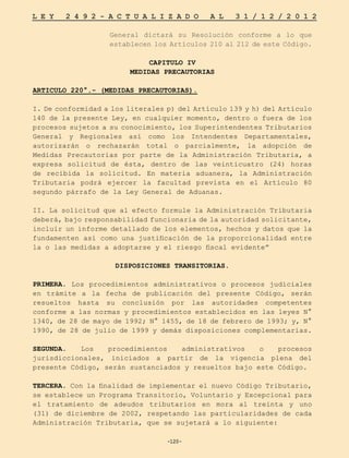 -120-
L E Y 2 4 9 2 - A C T U A L I Z A D O A L 3 1 / 1 2 / 2 0 1 2
-120-
General dictará su Resolución conforme a lo que
establecen los Artículos 210 al 212 de este Código.
CAPITULO IV
MEDIDAS PRECAUTORIAS
ARTICULO 220°.- (MEDIDAS PRECAUTORIAS).
I. De conformidad a los literales p) del Artículo 139 y h) del Artículo
140 de la presente Ley, en cualquier momento, dentro o fuera de los
procesos sujetos a su conocimiento, los Superintendentes Tributarios
General y Regionales así como los Intendentes Departamentales,
autorizarán o rechazarán total o parcialmente, la adopción de
Medidas Precautorias por parte de la Administración Tributaria, a
expresa solicitud de ésta, dentro de las veinticuatro (24) horas
de recibida la solicitud. En materia aduanera, la Administración
Tributaria podrá ejercer la facultad prevista en el Artículo 80
segundo párrafo de la Ley General de Aduanas.
II. La solicitud que al efecto formule la Administración Tributaria
deberá, bajo responsabilidad funcionaria de la autoridad solicitante,
incluir un informe detallado de los elementos, hechos y datos que la
fundamenten así como una justificación de la proporcionalidad entre
la o las medidas a adoptarse y el riesgo fiscal evidente”
DISPOSICIONES TRANSITORIAS.
PRIMERA. Los procedimientos administrativos o procesos judiciales
en trámite a la fecha de publicación del presente Código, serán
resueltos hasta su conclusión por las autoridades competentes
conforme a las normas y procedimientos establecidos en las leyes N°
1340, de 28 de mayo de 1992; N° 1455, de 18 de febrero de 1993; y, N°
1990, de 28 de julio de 1999 y demás disposiciones complementarias.
SEGUNDA. Los procedimientos administrativos o procesos
jurisdiccionales, iniciados a partir de la vigencia plena del
presente Código, serán sustanciados y resueltos bajo este Código.
TERCERA. Con la finalidad de implementar el nuevo Código Tributario,
se establece un Programa Transitorio, Voluntario y Excepcional para
el tratamiento de adeudos tributarios en mora al treinta y uno
(31) de diciembre de 2002, respetando las particularidades de cada
Administración Tributaria, que se sujetará a lo siguiente:
 