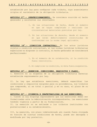 -13-
L E Y 2 4 9 2 - A C T U A L I Z A D O A L 3 1 / 1 2 / 2 0 1 2
-13-
establecido por Ley para configurar cada tributo, cuyo acaecimiento
origina el nacimiento de la obligación tributaria.
ARTICULO 17°.- (PERFECCIONAMIENTO). Se considera ocurrido el hecho
generador y existentes sus resultados:
1. En las situaciones de hecho, desde el momento
en que se hayan completado o realizado las
circunstancias materiales previstas por Ley.
2. En las situaciones de derecho, desde el momento
en que están definitivamente constituidas de
conformidad con la norma legal aplicable.
ARTICULO 18°.- (CONDICION CONTRACTUAL). En los actos jurídicos
sujetos a condición contractual, si las normas jurídicas tributarias
especiales no disponen lo contrario, el hecho generador se considerará
perfeccionado:
1. En el momento de su celebración, si la condición
fuera resolutoria.
2. Al cumplirse la condición, si ésta fuera suspensiva.
ARTICULO 19°.- (EXENCION, CONDICIONES, REQUISITOS Y PLAZO).
I. Exención es la dispensa de la obligación tributaria materia;
establecida expresamente por Ley.
II. La Ley que establezca exenciones, deberá especificar las
condiciones y requisitos exigidos para su procedencia, los tributos
que comprende, si es total o parcial y en su caso, el plazo de su
duración.
ARTICULO 20°.- (VIGENCIA E INAFECTABILIDAD DE LAS EXENCIONES).
I. Cuando la Ley disponga expresamente que las exenciones deben ser
formalizadas ante la Administración correspondiente, las exenciones
tendrán vigencia a partir de su formalización.
II. La exención no se extiende a los tributos instituidos con
posterioridad a su establecimiento.
III. La exención, con plazo indeterminado aún cuando fuera otorgada
en función de ciertas condiciones de hecho, puede ser derogada o
modificada por Ley posterior.
 