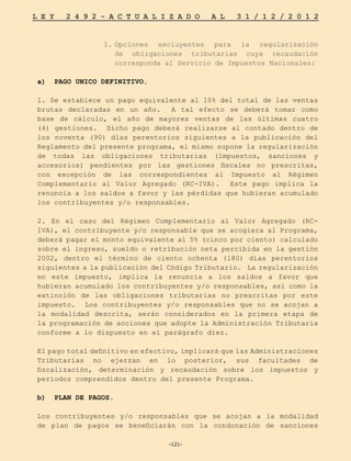 -121-
L E Y 2 4 9 2 - A C T U A L I Z A D O A L 3 1 / 1 2 / 2 0 1 2
-121-
I.	
Opciones excluyentes para la regularización
de obligaciones tributarias cuya recaudación
corresponda al Servicio de Impuestos Nacionales:
a) PAGO UNICO DEFINITIVO.
1. Se establece un pago equivalente al 10% del total de las ventas
brutas declaradas en un año. A tal efecto se deberá tomar como
base de cálculo, el año de mayores ventas de las últimas cuatro
(4) gestiones. Dicho pago deberá realizarse al contado dentro de
los noventa (90) días perentorios siguientes a la publicación del
Reglamento del presente programa, el mismo supone la regularización
de todas las obligaciones tributarias (impuestos, sanciones y
accesorios) pendientes por las gestiones fiscales no prescritas,
con excepción de las correspondientes al Impuesto al Régimen
Complementario al Valor Agregado (RC-IVA). Este pago implica la
renuncia a los saldos a favor y las pérdidas que hubieran acumulado
los contribuyentes y/o responsables.
2. En el caso del Régimen Complementario al Valor Agregado (RC-
IVA), el contribuyente y/o responsable que se acogiera al Programa,
deberá pagar el monto equivalente al 5% (cinco por ciento) calculado
sobre el ingreso, sueldo o retribución neta percibida en la gestión
2002, dentro el término de ciento ochenta (180) días perentorios
siguientes a la publicación del Código Tributario. La regularización
en este impuesto, implica la renuncia a los saldos a favor que
hubieran acumulado los contribuyentes y/o responsables, así como la
extinción de las obligaciones tributarias no prescritas por este
impuesto. Los contribuyentes y/o responsables que no se acojan a
la modalidad descrita, serán considerados en la primera etapa de
la programación de acciones que adopte la Administración Tributaria
conforme a lo dispuesto en el parágrafo diez.
El pago total definitivo en efectivo, implicará que las Administraciones
Tributarias no ejerzan en lo posterior, sus facultades de
fiscalización, determinación y recaudación sobre los impuestos y
períodos comprendidos dentro del presente Programa.
b) PLAN DE PAGOS.
Los contribuyentes y/o responsables que se acojan a la modalidad
de plan de pagos se beneficiarán con la condonación de sanciones
 