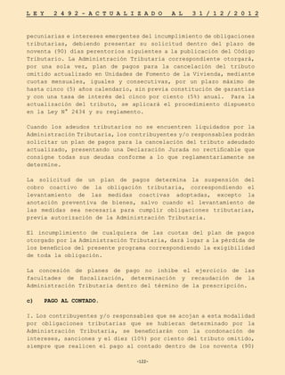 -122-
L E Y 2 4 9 2 - A C T U A L I Z A D O A L 3 1 / 1 2 / 2 0 1 2
-122-
pecuniarias e intereses emergentes del incumplimiento de obligaciones
tributarias, debiendo presentar su solicitud dentro del plazo de
noventa (90) días perentorios siguientes a la publicación del Código
Tributario. La Administración Tributaria correspondiente otorgará,
por una sola vez, plan de pagos para la cancelación del tributo
omitido actualizado en Unidades de Fomento de la Vivienda, mediante
cuotas mensuales, iguales y consecutivas, por un plazo máximo de
hasta cinco (5) años calendario, sin previa constitución de garantías
y con una tasa de interés del cinco por ciento (5%) anual. Para la
actualización del tributo, se aplicará el procedimiento dispuesto
en la Ley N° 2434 y su reglamento.
Cuando los adeudos tributarios no se encuentren liquidados por la
Administración Tributaria, los contribuyentes y/o responsables podrán
solicitar un plan de pagos para la cancelación del tributo adeudado
actualizado, presentando una Declaración Jurada no rectificable que
consigne todas sus deudas conforme a lo que reglamentariamente se
determine.
La solicitud de un plan de pagos determina la suspensión del
cobro coactivo de la obligación tributaria, correspondiendo el
levantamiento de las medidas coactivas adoptadas, excepto la
anotación preventiva de bienes, salvo cuando el levantamiento de
las medidas sea necesaria para cumplir obligaciones tributarias,
previa autorización de la Administración Tributaria.
El incumplimiento de cualquiera de las cuotas del plan de pagos
otorgado por la Administración Tributaria, dará lugar a la pérdida de
los beneficios del presente programa correspondiendo la exigibilidad
de toda la obligación.
La concesión de planes de pago no inhibe el ejercicio de las
facultades de fiscalización, determinación y recaudación de la
Administración Tributaria dentro del término de la prescripción.
c) PAGO AL CONTADO.
I. Los contribuyentes y/o responsables que se acojan a esta modalidad
por obligaciones tributarias que se hubieran determinado por la
Administración Tributaria, se beneficiarán con la condonación de
intereses, sanciones y el diez (10%) por ciento del tributo omitido,
siempre que realicen el pago al contado dentro de los noventa (90)
 