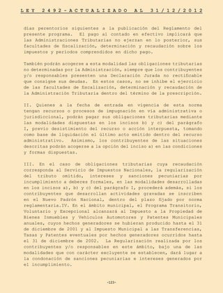 -123-
L E Y 2 4 9 2 - A C T U A L I Z A D O A L 3 1 / 1 2 / 2 0 1 2
-123-
días perentorios siguientes a la publicación del Reglamento del
presente programa. El pago al contado en efectivo implicará que
las Administraciones Tributarias no ejerzan en lo posterior, sus
facultades de fiscalización, determinación y recaudación sobre los
impuestos y períodos comprendidos en dicho pago.
También podrán acogerse a esta modalidad las obligaciones tributarias
no determinadas por la Administración, siempre que los contribuyentes
y/o responsables presenten una Declaración Jurada no rectificable
que consigne sus deudas. En estos casos, no se inhibe el ejercicio
de las facultades de fiscalización, determinación y recaudación de
la Administración Tributaria dentro del término de la prescripción.
II. Quienes a la fecha de entrada en vigencia de esta norma
tengan recursos o procesos de impugnación en vía administrativa o
jurisdiccional, podrán pagar sus obligaciones tributarias mediante
las modalidades dispuestas en los incisos b) y c) del parágrafo
I, previo desistimiento del recurso o acción interpuesta, tomando
como base de liquidación el último acto emitido dentro del recurso
administrativo. Asimismo, los contribuyentes de las situaciones
descritas podrán acogerse a la opción del inciso a) en las condiciones
y formas dispuestas.
III. En el caso de obligaciones tributarias cuya recaudación
corresponda al Servicio de Impuestos Nacionales, la regularización
del tributo omitido, intereses y sanciones pecuniarias por
incumplimiento a deberes formales, en las modalidades desarrolladas
en los incisos a), b) y c) del parágrafo I, procederá además, si los
contribuyentes que desarrollan actividades gravadas se inscriben
en el Nuevo Padrón Nacional, dentro del plazo fijado por norma
reglamentaria.IV. En el ámbito municipal, el Programa Transitorio,
Voluntario y Excepcional alcanzará al Impuesto a la Propiedad de
Bienes Inmuebles y Vehículos Automotores y Patentes Municipales
anuales, cuyos hechos generadores se hubieran producido hasta el 31
de diciembre de 2001 y al Impuesto Municipal a las Transferencias,
Tasas y Patentes eventuales por hechos generadores ocurridos hasta
el 31 de diciembre de 2002. La Regularización realizada por los
contribuyentes y/o responsables en este ámbito, bajo una de las
modalidades que con carácter excluyente se establecen, dará lugar a
la condonación de sanciones pecuniarias e intereses generados por
el incumplimiento.
 