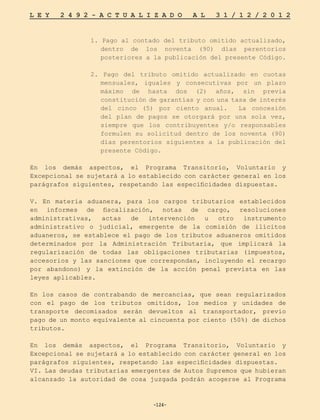 -124-
L E Y 2 4 9 2 - A C T U A L I Z A D O A L 3 1 / 1 2 / 2 0 1 2
-124-
1. Pago al contado del tributo omitido actualizado,
dentro de los noventa (90) días perentorios
posteriores a la publicación del presente Código.
2. Pago del tributo omitido actualizado en cuotas
mensuales, iguales y consecutivas por un plazo
máximo de hasta dos (2) años, sin previa
constitución de garantías y con una tasa de interés
del cinco (5) por ciento anual. La concesión
del plan de pagos se otorgará por una sola vez,
siempre que los contribuyentes y/o responsables
formulen su solicitud dentro de los noventa (90)
días perentorios siguientes a la publicación del
presente Código.
En los demás aspectos, el Programa Transitorio, Voluntario y
Excepcional se sujetará a lo establecido con carácter general en los
parágrafos siguientes, respetando las especificidades dispuestas.
V. En materia aduanera, para los cargos tributarios establecidos
en informes de fiscalización, notas de cargo, resoluciones
administrativas, actas de intervención u otro instrumento
administrativo o judicial, emergente de la comisión de ilícitos
aduaneros, se establece el pago de los tributos aduaneros omitidos
determinados por la Administración Tributaria, que implicará la
regularización de todas las obligaciones tributarias (impuestos,
accesorios y las sanciones que correspondan, incluyendo el recargo
por abandono) y la extinción de la acción penal prevista en las
leyes aplicables.
En los casos de contrabando de mercancías, que sean regularizados
con el pago de los tributos omitidos, los medios y unidades de
transporte decomisados serán devueltos al transportador, previo
pago de un monto equivalente al cincuenta por ciento (50%) de dichos
tributos.
En los demás aspectos, el Programa Transitorio, Voluntario y
Excepcional se sujetará a lo establecido con carácter general en los
parágrafos siguientes, respetando las especificidades dispuestas.
VI. Las deudas tributarias emergentes de Autos Supremos que hubieran
alcanzado la autoridad de cosa juzgada podrán acogerse al Programa
 