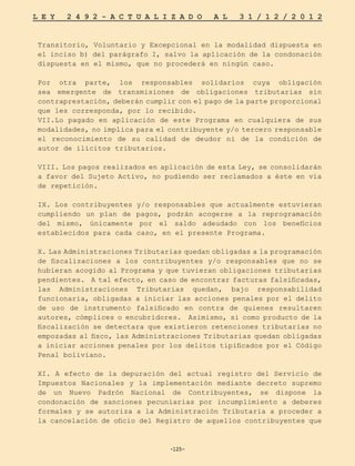 -125-
L E Y 2 4 9 2 - A C T U A L I Z A D O A L 3 1 / 1 2 / 2 0 1 2
-125-
Transitorio, Voluntario y Excepcional en la modalidad dispuesta en
el inciso b) del parágrafo I, salvo la aplicación de la condonación
dispuesta en el mismo, que no procederá en ningún caso.
Por otra parte, los responsables solidarios cuya obligación
sea emergente de transmisiones de obligaciones tributarias sin
contraprestación, deberán cumplir con el pago de la parte proporcional
que les corresponda, por lo recibido.
VII.Lo pagado en aplicación de este Programa en cualquiera de sus
modalidades, no implica para el contribuyente y/o tercero responsable
el reconocimiento de su calidad de deudor ni de la condición de
autor de ilícitos tributarios.
VIII. Los pagos realizados en aplicación de esta Ley, se consolidarán
a favor del Sujeto Activo, no pudiendo ser reclamados a éste en vía
de repetición.
IX. Los contribuyentes y/o responsables que actualmente estuvieran
cumpliendo un plan de pagos, podrán acogerse a la reprogramación
del mismo, únicamente por el saldo adeudado con los beneficios
establecidos para cada caso, en el presente Programa.
X. Las Administraciones Tributarias quedan obligadas a la programación
de fiscalizaciones a los contribuyentes y/o responsables que no se
hubieran acogido al Programa y que tuvieran obligaciones tributarias
pendientes. A tal efecto, en caso de encontrar facturas falsificadas,
las Administraciones Tributarias quedan, bajo responsabilidad
funcionaria, obligadas a iniciar las acciones penales por el delito
de uso de instrumento falsificado en contra de quienes resultaren
autores, cómplices o encubridores. Asimismo, si como producto de la
fiscalización se detectara que existieron retenciones tributarias no
empozadas al fisco, las Administraciones Tributarias quedan obligadas
a iniciar acciones penales por los delitos tipificados por el Código
Penal boliviano.
XI. A efecto de la depuración del actual registro del Servicio de
Impuestos Nacionales y la implementación mediante decreto supremo
de un Nuevo Padrón Nacional de Contribuyentes, se dispone la
condonación de sanciones pecuniarias por incumplimiento a deberes
formales y se autoriza a la Administración Tributaria a proceder a
la cancelación de oficio del Registro de aquellos contribuyentes que
 