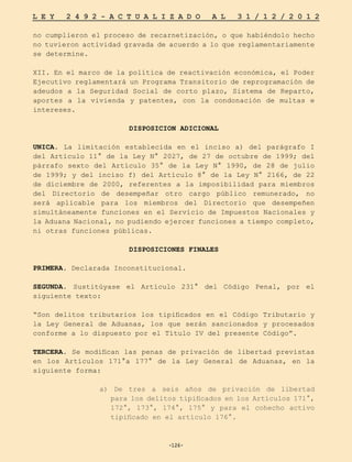 -126-
L E Y 2 4 9 2 - A C T U A L I Z A D O A L 3 1 / 1 2 / 2 0 1 2
-126-
no cumplieron el proceso de recarnetización, o que habiéndolo hecho
no tuvieron actividad gravada de acuerdo a lo que reglamentariamente
se determine.
XII. En el marco de la política de reactivación económica, el Poder
Ejecutivo reglamentará un Programa Transitorio de reprogramación de
adeudos a la Seguridad Social de corto plazo, Sistema de Reparto,
aportes a la vivienda y patentes, con la condonación de multas e
intereses.
DISPOSICION ADICIONAL
UNICA. La limitación establecida en el inciso a) del parágrafo I
del Artículo 11° de la Ley N° 2027, de 27 de octubre de 1999; del
párrafo sexto del Artículo 35° de la Ley N° 1990, de 28 de julio
de 1999; y del inciso f) del Artículo 8° de la Ley N° 2166, de 22
de diciembre de 2000, referentes a la imposibilidad para miembros
del Directorio de desempeñar otro cargo público remunerado, no
será aplicable para los miembros del Directorio que desempeñen
simultáneamente funciones en el Servicio de Impuestos Nacionales y
la Aduana Nacional, no pudiendo ejercer funciones a tiempo completo,
ni otras funciones públicas.
DISPOSICIONES FINALES
PRIMERA. Declarada Inconstitucional.
SEGUNDA. Sustitúyase el Artículo 231° del Código Penal, por el
siguiente texto:
“Son delitos tributarios los tipificados en el Código Tributario y
la Ley General de Aduanas, los que serán sancionados y procesados
conforme a lo dispuesto por el Título IV del presente Código”.
TERCERA. Se modifican las penas de privación de libertad previstas
en los Artículos 171°a 177° de la Ley General de Aduanas, en la
siguiente forma:
a) De tres a seis años de privación de libertad
para los delitos tipificados en los Artículos 171°,
172°, 173°, 174°, 175° y para el cohecho activo
tipificado en el artículo 176°.
 