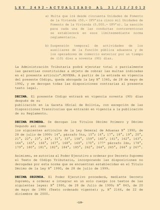 -128-
L E Y 2 4 9 2 - A C T U A L I Z A D O A L 3 1 / 1 2 / 2 0 1 2
-128-
a) Multa que irá desde cincuenta Unidades de Fomento
de la Vivienda (50.- UFV’s)a cinco mil Unidades de
Fomento de la Vivienda (5.000.- UFV’s). La sanción
para cada una de las conductas contraventoras
se establecerá en esos límitesmediante norma
reglamentaria.
b)	
Suspensión temporal de actividades de los
auxiliares de la función pública aduanera y de
los operadores de comercio exterior por un tiempo
de (10) diez a noventa (90) días.
La Administración Tributaria podrá ejecutar total o parcialmente
las garantías constituidas a objeto de cobrar las multas indicadas
en el presente artículo”.NOVENA. A partir de la entrada en vigencia
del presente Código, queda abrogada la Ley N° 1340, de 28 de mayo de
1992, y se derogan todas las disposiciones contrarias al presente
texto legal.
DECIMA. El presente Código entrará en vigencia noventa (90) días
después de su
publicación en la Gaceta Oficial de Bolivia, con excepción de las
Disposiciones Transitorias que entrarán en vigencia a la publicación
de su Reglamento.
DECIMA PRIMERA. Se derogan los Títulos Décimo Primero y Décimo
Segundo así como
los siguientes artículos de la Ley General de Aduanas N° 1990, de
28 de julio de 1999: 14°, párrafo 5to, 15°; 16°, 17°, 18°, 19°, 20°,
21°, 22°, 23°, 24°, 31°, 33°, 158°, 159°, 160°, 161°, 162°, 163°,
164°, 165°, 166°, 167°, 168°, 169°, 170°, 177º párrafo 2do, 178°,
179°, 180°, 181°, 182°, 184°, 185°, 262°, 264°, 265°, 266° y 267°.
Asimismo, se autoriza al Poder Ejecutivo a ordenar por Decreto Supremo
el Texto de Código Tributario, incorporando las disposiciones no
derogadas por esta norma que se encuentran establecidas en el Título
Décimo de la Ley N° 1990, de 28 de julio de 1999.
DECIMA SEGUNDA. El Poder Ejecutivo procederá, mediante Decreto
Supremo, a ordenar e integrar en un solo cuerpo los textos de las
siguientes leyes: N° 1990, de 28 de Julio de 1999; N° 843, de 20
de mayo de 1986 (Texto ordenado vigente); y, N° 2166, de 22 de
diciembre de 2000.
 