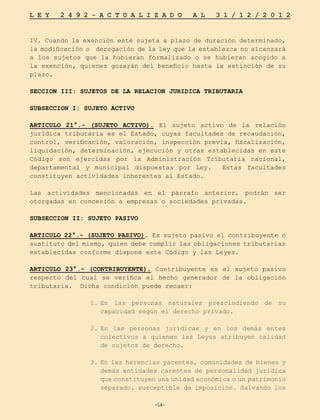 -14-
L E Y 2 4 9 2 - A C T U A L I Z A D O A L 3 1 / 1 2 / 2 0 1 2
-14-
IV. Cuando la exención esté sujeta a plazo de duración determinado,
la modificación o derogación de la Ley que la establezca no alcanzará
a los sujetos que la hubieran formalizado o se hubieran acogido a
la exención, quienes gozarán del beneficio hasta la extinción de su
plazo.
SECCION III: SUJETOS DE LA RELACION JURIDICA TRIBUTARIA
SUBSECCION I: SUJETO ACTIVO
ARTICULO 21°.- (SUJETO ACTIVO). El sujeto activo de la relación
jurídica tributaria es el Estado, cuyas facultades de recaudación,
control, verificación, valoración, inspección previa, fiscalización,
liquidación, determinación, ejecución y otras establecidas en este
Código son ejercidas por la Administración Tributaria nacional,
departamental y municipal dispuestas por Ley. Estas facultades
constituyen actividades inherentes al Estado.
Las actividades mencionadas en el párrafo anterior, podrán ser
otorgadas en concesión a empresas o sociedades privadas.
SUBSECCION II: SUJETO PASIVO
ARTICULO 22°.- (SUJETO PASIVO). Es sujeto pasivo el contribuyente o
sustituto del mismo, quien debe cumplir las obligaciones tributarias
establecidas conforme dispone este Código y las Leyes.
ARTICULO 23°.- (CONTRIBUYENTE). Contribuyente es el sujeto pasivo
respecto del cual se verifica el hecho generador de la obligación
tributaria. Dicha condición puede recaer:	
1.	
En las personas naturales prescindiendo de su
capacidad según el derecho privado.
2.	
En las personas jurídicas y en los demás entes
colectivos a quienes las Leyes atribuyen calidad
de sujetos de derecho.
3.	
En las herencias yacentes, comunidades de bienes y
demás entidades carentes de personalidad jurídica
que constituyen una unidad económica o un patrimonio
separado, susceptible de imposición. Salvando los
 