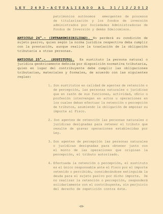 -15-
L E Y 2 4 9 2 - A C T U A L I Z A D O A L 3 1 / 1 2 / 2 0 1 2
-15-
patrimonios autónomos emergentes de procesos
de titularización y los fondos de inversión
administrados por Sociedades Administradoras de
Fondos de Inversión y demás fideicomisos.
ARTICULO 24°.- (INTRANSMISIBILIDAD). No perderá su condición de
sujeto pasivo, quien según la norma jurídica respectiva deba cumplir
con la prestación, aunque realice la traslación de la obligación
tributaria a otras personas.
ARTICULO 25°.- (SUSTITUTO). Es sustituto la persona natural o
jurídica genéricamente definida por disposición normativa tributaria,
quien en lugar del contribuyente debe cumplir las obligaciones
tributarias, materiales y formales, de acuerdo con las siguientes
reglas:
1. Son sustitutos en calidad de agentes de retención o
de percepción, las personas naturales o jurídicas
que en razón de sus funciones, actividad, oficio o
profesión intervengan en actos u operaciones en
los cuales deban efectuar la retención o percepción
de tributos, asumiendo la obligación de empozar su
importe al Fisco.
2. Son agentes de retención las personas naturales o
jurídicas designadas para retener el tributo que
resulte de gravar operaciones establecidas por
Ley.
3.	
Son agentes de percepción las personas naturales
o jurídicas designadas para obtener junto con
el monto de las operaciones que originan la
percepción, el tributo autorizado.
4.	Efectuada la retención o percepción, el sustituto
es el único responsable ante el Fisco por el importe
retenido o percibido, considerándose extinguida la
deuda para el sujeto pasivo por dicho importe. De
no realizar la retención o percepción, responderá
solidariamente con el contribuyente, sin perjuicio
del derecho de repetición contra éste.
 