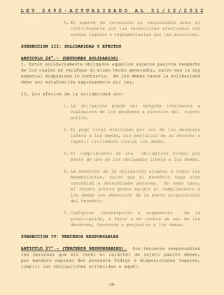 -16-
L E Y 2 4 9 2 - A C T U A L I Z A D O A L 3 1 / 1 2 / 2 0 1 2
-16-
5.	
El agente de retención es responsable ante el
contribuyente por las retenciones efectuadas sin
normas legales o reglamentarias que las autoricen.
SUBSECCION III: SOLIDARIDAD Y EFECTOS
ARTICULO 26°.- (DEUDORES SOLIDARIOS).
I. Están solidariamente obligados aquellos sujetos pasivos respecto
de los cuales se verifique un mismo hecho generador, salvo que la Ley
especial dispusiere lo contrario. En los demás casos la solidaridad
debe ser establecida expresamente por Ley.
II. Los efectos de la solidaridad son:
1.	
La obligación puede ser exigida totalmente a
cualquiera de los deudores a elección del sujeto
activo.
2.	
El pago total efectuado por uno de los deudores
libera a los demás, sin perjuicio de su derecho a
repetir civilmente contra los demás.
3.	
El cumplimiento de una obligación formal por
parte de uno de los obligados libera a los demás.
4.	
La exención de la obligación alcanza a todos los
beneficiarios, salvo que el beneficio haya sido
concedido a determinada persona. En este caso,
el sujeto activo podrá exigir el cumplimiento a
los demás con deducción de la parte proporcional
del beneficio.
5.	
Cualquier interrupción o suspensión de la
prescripción, a favor o en contra de uno de los
deudores, favorece o perjudica a los demás.
SUBSECCION IV: TERCEROS RESPONSABLES
ARTICULO 27°.- (TERCEROS RESPONSABLES). Son terceros responsables
las personas que sin tener el carácter de sujeto pasivo deben,
por mandato expreso del presente Código o disposiciones legales,
cumplir las obligaciones atribuidas a aquél.
 