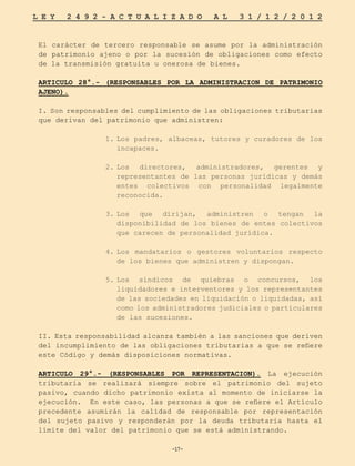 -17-
L E Y 2 4 9 2 - A C T U A L I Z A D O A L 3 1 / 1 2 / 2 0 1 2
-17-
El carácter de tercero responsable se asume por la administración
de patrimonio ajeno o por la sucesión de obligaciones como efecto
de la transmisión gratuita u onerosa de bienes.
ARTICULO 28°.- (RESPONSABLES POR LA ADMINISTRACION DE PATRIMONIO
AJENO).
I. Son responsables del cumplimiento de las obligaciones tributarias
que derivan del patrimonio que administren:
1.	
Los padres, albaceas, tutores y curadores de los
incapaces.
2.	
Los directores, administradores, gerentes y
representantes de las personas jurídicas y demás
entes colectivos con personalidad legalmente
reconocida.
3.	
Los que dirijan, administren o tengan la
disponibilidad de los bienes de entes colectivos
que carecen de personalidad jurídica.
4.	
Los mandatarios o gestores voluntarios respecto
de los bienes que administren y dispongan.
5.	
Los síndicos de quiebras o concursos, los
liquidadores e interventores y los representantes
de las sociedades en liquidación o liquidadas, así
como los administradores judiciales o particulares
de las sucesiones.
II. Esta responsabilidad alcanza también a las sanciones que deriven
del incumplimiento de las obligaciones tributarias a que se refiere
este Código y demás disposiciones normativas.
ARTICULO 29°.- (RESPONSABLES POR REPRESENTACION). La ejecución
tributaria se realizará siempre sobre el patrimonio del sujeto
pasivo, cuando dicho patrimonio exista al momento de iniciarse la
ejecución. En este caso, las personas a que se refiere el Artículo
precedente asumirán la calidad de responsable por representación
del sujeto pasivo y responderán por la deuda tributaria hasta el
límite del valor del patrimonio que se está administrando.
 