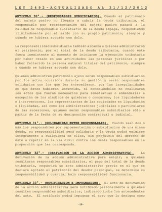 -18-
L E Y 2 4 9 2 - A C T U A L I Z A D O A L 3 1 / 1 2 / 2 0 1 2
-18-
ARTICULO 30°.- (RESPONSABLES SUBSIDIARIOS). Cuando el patrimonio
del sujeto pasivo no llegara a cubrir la deuda tributaria, el
responsable por representación del sujeto pasivo pasará a la
calidad de responsable subsidiario de la deuda impaga, respondiendo
ilimitadamente por el saldo con su propio patrimonio, siempre y
cuando se hubiera actuado con dolo.
La responsabilidad subsidiaria también alcanza a quienes administraron
el patrimonio, por el total de la deuda tributaria, cuando éste
fuera inexistente al momento de iniciarse la ejecución tributaria
por haber cesado en sus actividades las personas jurídicas o por
haber fallecido la persona natural titular del patrimonio, siempre
y cuando se hubiera actuado con dolo.
Quienes administren patrimonio ajeno serán responsables subsidiarios
por los actos ocurridos durante su gestión y serán responsables
solidarios con los que les antecedieron, por las irregularidades
en que éstos hubieran incurrido, si conociéndolas no realizaran
los actos que fueran necesarios para remediarlas o enmendarlas a
excepción de los síndicos de quiebras o concursos, los liquidadores
e interventores, los representantes de las sociedades en liquidación
o liquidadas, así como los administradores judiciales o particulares
de las sucesiones, quiénes serán responsables subsidiarios sólo a
partir de la fecha de su designación contractual o judicial.
ARTICULO 31°.- (SOLIDARIDAD ENTRE RESPONSABLES). Cuando sean dos o
más los responsables por representación o subsidiarios de una misma
deuda, su responsabilidad será solidaria y la deuda podrá exigirse
íntegramente a cualquiera de ellos, sin perjuicio del derecho de
éste a repetir en la vía civil contra los demás responsables en la
proporción que les corresponda.
ARTICULO 32°.- (DERIVACION DE LA ACCION ADMINISTRATIVA). La
derivación de la acción administrativa para exigir, a quienes
resultaran responsables subsidiarios, el pago del total de la deuda
tributaria, requerirá un acto administrativo previo en el que se
declare agotado el patrimonio del deudor principal, se determine su
responsabilidad y cuantía, bajo responsabilidad funcionaria.
ARTICULO 33°.- (NOTIFICACION E IMPUGNACION). El acto de derivación
de la acción administrativa será notificado personalmente a quienes
resulten responsables subsidiarios, indicando todos los antecedentes
del acto. El notificado podrá impugnar el acto que lo designa como
 