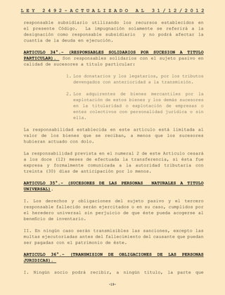-19-
L E Y 2 4 9 2 - A C T U A L I Z A D O A L 3 1 / 1 2 / 2 0 1 2
-19-
responsable subsidiario utilizando los recursos establecidos en
el presente Código. La impugnación solamente se referirá a la
designación como responsable subsidiario y no podrá afectar la
cuantía de la deuda en ejecución.
ARTICULO 34°.- (RESPONSABLES SOLIDARIOS POR SUCESION A TITULO
PARTICULAR). Son responsables solidarios con el sujeto pasivo en
calidad de sucesores a título particular:
1.	Los donatarios y los legatarios, por los tributos
devengados con anterioridad a la transmisión.
2.	
Los adquirentes de bienes mercantiles por la
explotación de estos bienes y los demás sucesores
en la titularidad o explotación de empresas o
entes colectivos con personalidad jurídica o sin
ella.
La responsabilidad establecida en este artículo está limitada al
valor de los bienes que se reciban, a menos que los sucesores
hubieran actuado con dolo.
La responsabilidad prevista en el numeral 2 de este Artículo cesará
a los doce (12) meses de efectuada la transferencia, si ésta fue
expresa y formalmente comunicada a la autoridad tributaria con
treinta (30) días de anticipación por lo menos.
ARTICULO 35°.- (SUCESORES DE LAS PERSONAS NATURALES A TITULO
UNIVERSAL).
I. Los derechos y obligaciones del sujeto pasivo y el tercero
responsable fallecido serán ejercitados o en su caso, cumplidos por
el heredero universal sin perjuicio de que éste pueda acogerse al
beneficio de inventario.
II. En ningún caso serán transmisibles las sanciones, excepto las
multas ejecutoriadas antes del fallecimiento del causante que puedan
ser pagadas con el patrimonio de éste.
ARTICULO 36°.- (TRANSMISION DE OBLIGACIONES DE LAS PERSONAS
JURIDICAS).
I. Ningún socio podrá recibir, a ningún título, la parte que
 