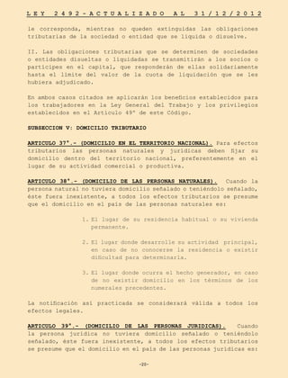 -20-
L E Y 2 4 9 2 - A C T U A L I Z A D O A L 3 1 / 1 2 / 2 0 1 2
-20-
le corresponda, mientras no queden extinguidas las obligaciones
tributarias de la sociedad o entidad que se liquida o disuelve.
II. Las obligaciones tributarias que se determinen de sociedades
o entidades disueltas o liquidadas se transmitirán a los socios o
partícipes en el capital, que responderán de ellas solidariamente
hasta el límite del valor de la cuota de liquidación que se les
hubiera adjudicado.
En ambos casos citados se aplicarán los beneficios establecidos para
los trabajadores en la Ley General del Trabajo y los privilegios
establecidos en el Artículo 49º de este Código.
SUBSECCION V: DOMICILIO TRIBUTARIO
ARTICULO 37°.- (DOMICILIO EN EL TERRITORIO NACIONAL). Para efectos
tributarios las personas naturales y jurídicas deben fijar su
domicilio dentro del territorio nacional, preferentemente en el
lugar de su actividad comercial o productiva.
ARTICULO 38°.- (DOMICILIO DE LAS PERSONAS NATURALES). Cuando la
persona natural no tuviera domicilio señalado o teniéndolo señalado,
éste fuera inexistente, a todos los efectos tributarios se presume
que el domicilio en el país de las personas naturales es:
1.	
El lugar de su residencia habitual o su vivienda
permanente.
2.	El lugar donde desarrolle su actividad principal,
en caso de no conocerse la residencia o existir
dificultad para determinarla.
3.	
El lugar donde ocurra el hecho generador, en caso
de no existir domicilio en los términos de los
numerales precedentes.
La notificación así practicada se considerará válida a todos los
efectos legales.
ARTICULO 39°.- (DOMICILIO DE LAS PERSONAS JURIDICAS). Cuando
la persona jurídica no tuviera domicilio señalado o teniéndolo
señalado, éste fuera inexistente, a todos los efectos tributarios
se presume que el domicilio en el país de las personas jurídicas es:
 