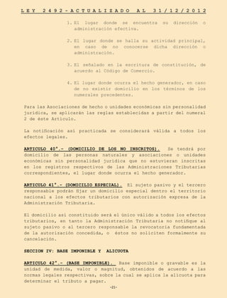 -21-
L E Y 2 4 9 2 - A C T U A L I Z A D O A L 3 1 / 1 2 / 2 0 1 2
-21-
1.	
El lugar donde se encuentra su dirección o
administración efectiva.
2.	
El lugar donde se halla su actividad principal,
en caso de no conocerse dicha dirección o
administración.
3.	
El señalado en la escritura de constitución, de
acuerdo al Código de Comercio.
4.	
El lugar donde ocurra el hecho generador, en caso
de no existir domicilio en los términos de los
numerales precedentes.
Para las Asociaciones de hecho o unidades económicas sin personalidad
jurídica, se aplicarán las reglas establecidas a partir del numeral
2 de éste Artículo.
La notificación así practicada se considerará válida a todos los
efectos legales.
ARTICULO 40°.- (DOMICILIO DE LOS NO INSCRITOS). Se tendrá por
domicilio de las personas naturales y asociaciones o unidades
económicas sin personalidad jurídica que no estuvieran inscritas
en los registros respectivos de las Administraciones Tributarias
correspondientes, el lugar donde ocurra el hecho generador.
ARTICULO 41°.- (DOMICILIO ESPECIAL). El sujeto pasivo y el tercero
responsable podrán fijar un domicilio especial dentro el territorio
nacional a los efectos tributarios con autorización expresa de la
Administración Tributaria.
El domicilio así constituido será el único válido a todos los efectos
tributarios, en tanto la Administración Tributaria no notifique al
sujeto pasivo o al tercero responsable la revocatoria fundamentada
de la autorización concedida, o éstos no soliciten formalmente su
cancelación.
SECCION IV: BASE IMPONIBLE Y ALICUOTA
ARTICULO 42°.- (BASE IMPONIBLE). Base imponible o gravable es la
unidad de medida, valor o magnitud, obtenidos de acuerdo a las
normas legales respectivas, sobre la cual se aplica la alícuota para
determinar el tributo a pagar.
 