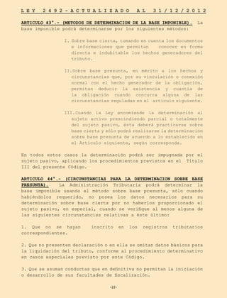 -22-
L E Y 2 4 9 2 - A C T U A L I Z A D O A L 3 1 / 1 2 / 2 0 1 2
-22-
ARTICULO 43°.- (METODOS DE DETERMINACION DE LA BASE IMPONIBLE). La
base imponible podrá determinarse por los siguientes métodos:
I. Sobre base cierta, tomando en cuenta los documentos
e informaciones que permitan conocer en forma
directa e indubitable los hechos generadores del
tributo.
II.Sobre base presunta, en mérito a los hechos y
circunstancias que, por su vinculación o conexión
normal con el hecho generador de la obligación,
permitan deducir la existencia y cuantía de
la obligación cuando concurra alguna de las
circunstancias reguladas en el artículo siguiente.
III.	
Cuando la Ley encomiende la determinación al
sujeto activo prescindiendo parcial o totalmente
del sujeto pasivo, ésta deberá practicarse sobre
base cierta y sólo podrá realizarse la determinación
sobre base presunta de acuerdo a lo establecido en
el Artículo siguiente, según corresponda.
En todos estos casos la determinación podrá ser impugnada por el
sujeto pasivo, aplicando los procedimientos previstos en el Título
III del presente Código.
ARTICULO 44°.- (CIRCUNSTANCIAS PARA LA DETERMINACION SOBRE BASE
PRESUNTA). La Administración Tributaria podrá determinar la
base imponible usando el método sobre base presunta, sólo cuando
habiéndolos requerido, no posea los datos necesarios para su
determinación sobre base cierta por no haberlos proporcionado el
sujeto pasivo, en especial, cuando se verifique al menos alguna de
las siguientes circunstancias relativas a éste último:
1. Que no se hayan inscrito en los registros tributarios
correspondientes.
2. Que no presenten declaración o en ella se omitan datos básicos para
la liquidación del tributo, conforme al procedimiento determinativo
en casos especiales previsto por este Código.
3. Que se asuman conductas que en definitiva no permitan la iniciación
o desarrollo de sus facultades de fiscalización.
 