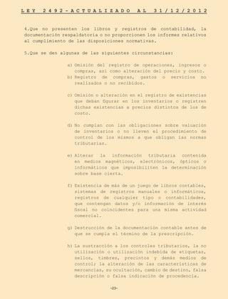 -23-
L E Y 2 4 9 2 - A C T U A L I Z A D O A L 3 1 / 1 2 / 2 0 1 2
-23-
4.Que no presenten los libros y registros de contabilidad, la
documentación respaldatoria o no proporcionen los informes relativos
al cumplimiento de las disposiciones normativas.
5.Que se den algunas de las siguientes circunstancias:
a)	
Omisión del registro de operaciones, ingresos o
compras, así como alteración del precio y costo.
b)	
Registro de compras, gastos o servicios no
realizados o no recibidos.
c)	Omisión o alteración en el registro de existencias
que deban figurar en los inventarios o registren
dichas existencias a precios distintos de los de
costo.
d)	
No cumplan con las obligaciones sobre valuación
de inventarios o no lleven el procedimiento de
control de los mismos a que obligan las normas
tributarias.
e)	
Alterar la información tributaria contenida
en medios magnéticos, electrónicos, ópticos o
informáticos que imposibiliten la determinación
sobre base cierta.
f)	Existencia de más de un juego de libros contables,
sistemas de registros manuales o informáticos,
registros de cualquier tipo o contabilidades,
que contengan datos y/o información de interés
fiscal no coincidentes para una misma actividad
comercial.
g)	Destrucción de la documentación contable antes de
que se cumpla el término de la prescripción.
h)	
La sustracción a los controles tributarios, la no
utilización o utilización indebida de etiquetas,
sellos, timbres, precintos y demás medios de
control; la alteración de las características de
mercancías, su ocultación, cambio de destino, falsa
descripción o falsa indicación de procedencia.
 