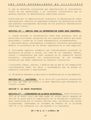 -24-
L E Y 2 4 9 2 - A C T U A L I Z A D O A L 3 1 / 1 2 / 2 0 1 2
-24-
6. Que se adviertan situaciones que imposibiliten el conocimiento
cierto de sus operaciones, o en cualquier circunstancia que no
permita efectuar la determinación sobre base cierta.
Practicada por la Administración Tributaria la determinación sobre
base presunta, subsiste la responsabilidad por las diferencias en más
que pudieran corresponder derivadas de una posterior determinación
sobre base cierta.
ARTICULO 45°.- (MEDIOS PARA LA DETERMINACION SOBRE BASE PRESUNTA).
I. Cuando proceda la determinación sobre base presunta, ésta se
practicará utilizando cualquiera de los siguientes medios que serán
precisados a través de la norma reglamentaria correspondiente:
1. Aplicando datos, antecedentes y elementos indirectos que permitan
deducir la existencia de los hechos imponibles en su real magnitud.
2. Utilizando aquellos elementos que indirectamente acrediten la
existencia de bienes y rentas, así como de los ingresos, ventas,
costos y rendimientos que sean normales en el respectivo sector
económico, considerando las características de las unidades
económicas que deban compararse en términos tributarios.
3.Valorando signos, índices, o módulos que se den en los respectivos
contribuyentes según los datos o antecedentes que se posean en
supuestos similares o equivalentes.
II. En materia aduanera se aplicará lo establecido en la Ley Especial.
ARTICULO 46°.- (ALICUOTA). Es el valor fijo o porcentual establecido
por Ley, que debe aplicarse a la base imponible para determinar el
tributo a pagar.
SECCION V: LA DEUDA TRIBUTARIA
ARTICULO 47°.- (COMPONENTES DE LA DEUDA TRIBUTARIA). Deuda Tributaria
(DT) es el monto total que debe pagar el sujeto pasivo después de
vencido el plazo para el cumplimiento de la obligación tributaria,
ésta constituida por el Tributo Omitido (TO), las Multas (M) cuando
correspondan, expresadas en Unidades de Fomento de la Vivienda
(UFV´s) y los intereses (r), de acuerdo a lo siguiente:
DT = TO x (1 + r/360)n +M
 