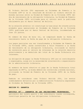 -25-
L E Y 2 4 9 2 - A C T U A L I Z A D O A L 3 1 / 1 2 / 2 0 1 2
-25-
El Tributo Omitido (TO) expresado en Unidades de Fomento a la
Vivienda (UFV´s) es el resultado de dividir el tributo omitido en
moneda nacional entre la Unidad de Fomento de la Vivienda (UFV) del
día de vencimiento de la obligación tributaria. La Unidad de Fomento
de la Vivienda (UFV) utilizada para el cálculo será la publicada
oficialmente por el Banco Central de Bolivia.
En la relación anterior (r) constituye la tasa anual de interés activa
promedio para operaciones en Unidades de Fomento de la Vivienda
(UFV) publicada por el Banco Central de Bolivia, incrementada en
tres (3) puntos.
El número de días de mora (n), se computará desde la fecha de
vencimiento hasta la fecha de pago de la obligación tributaria.
Los pagos parciales una vez transformados a Unidades de Fomento de
la Vivienda (UFV), serán convertidos a Valor Presente a la fecha
de vencimiento de la obligación tributaria, utilizando el factor
de conversión para el cálculo de intereses de la relación descrita
anteriormente y se deducirán del total de la Deuda Tributaria sin
intereses.
La obligación de pagar la Deuda Tributaria (DT) por el contribuyente
o responsable, surge sin la necesidad de intervención o requerimiento
de la administración tributaria.
El momento de hacer efectivo el pago de la Deuda Tributaria total
expresada en UFV’s, la misma deberá ser convertida a moneda nacional,
utilizando la Unidad de Fomento de la Vivienda (UFV) de la fecha
de pago.
También se consideran como Tributo Omitido (TO), los montos
indebidamente devueltos por la Administración Tributaria expresados
en Unidades de Fomento de la Vivienda (UFV).
SECCION VI: GARANTIA
ARTICULO 48°.- (GARANTIA DE LAS OBLIGACIONES TRIBUTARIAS). El
patrimonio del sujeto pasivo o del subsidiario cuando corresponda,
constituye garantía de las obligaciones tributarias.
 