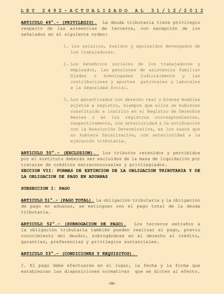 -26-
L E Y 2 4 9 2 - A C T U A L I Z A D O A L 3 1 / 1 2 / 2 0 1 2
-26-
ARTICULO 49°.- (PRIVILEGIO). La deuda tributaria tiene privilegio
respecto de las acreencias de terceros, con excepción de los
señalados en el siguiente orden:
1. Los salarios, sueldos y aguinaldos devengados de
los trabajadores.
2.	
Los beneficios sociales de los trabajadores y
empleados, las pensiones de asistencia familiar
fijadas u homologadas judicialmente y las
contribuciones y aportes patronales y laborales
a la Seguridad Social.
3.	
Los garantizados con derecho real o bienes muebles
sujetos a registro, siempre que ellos se hubieran
constituido e inscrito en el Registro de Derechos
Reales o en los registros correspondientes,
respectivamente, con anterioridad a la notificación
con la Resolución Determinativa, en los casos que
no hubiera fiscalización, con anterioridad a la
ejecución tributaria.
ARTICULO 50°.- (EXCLUSION). Los tributos retenidos y percibidos
por el sustituto deberán ser excluidos de la masa de liquidación por
tratarse de créditos extraconcursales y privilegiados.
SECCION VII: FORMAS DE EXTINCION DE LA OBLIGACION TRIBUTARIA Y DE
LA OBLIGACION DE PAGO EN ADUANAS
SUBSECCION I: PAGO
ARTICULO 51°.- (PAGO TOTAL). La obligación tributaria y la obligación
de pago en aduanas, se extinguen con el pago total de la deuda
tributaria.
ARTICULO 52°.- (SUBROGACION DE PAGO). Los terceros extraños a
la obligación tributaria también pueden realizar el pago, previo
conocimiento del deudor, subrogándose en el derecho al crédito,
garantías, preferencias y privilegios sustanciales.
ARTICULO 53°.- (CONDICIONES Y REQUISITOS).
I. El pago debe efectuarse en el lugar, la fecha y la forma que
establezcan las disposiciones normativas que se dicten al efecto.
 