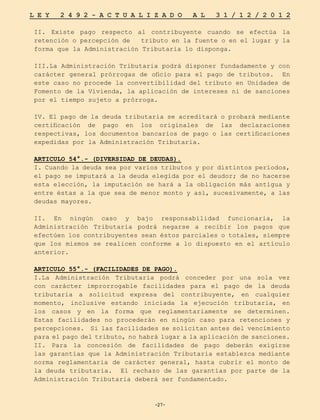 -27-
L E Y 2 4 9 2 - A C T U A L I Z A D O A L 3 1 / 1 2 / 2 0 1 2
-27-
II. Existe pago respecto al contribuyente cuando se efectúa la
retención o percepción de tributo en la fuente o en el lugar y la
forma que la Administración Tributaria lo disponga.
III.La Administración Tributaria podrá disponer fundadamente y con
carácter general prórrogas de oficio para el pago de tributos. En
este caso no procede la convertibilidad del tributo en Unidades de
Fomento de la Vivienda, la aplicación de intereses ni de sanciones
por el tiempo sujeto a prórroga.
IV. El pago de la deuda tributaria se acreditará o probará mediante
certificación de pago en los originales de las declaraciones
respectivas, los documentos bancarios de pago o las certificaciones
expedidas por la Administración Tributaria.
ARTICULO 54°.- (DIVERSIDAD DE DEUDAS).
I. Cuando la deuda sea por varios tributos y por distintos períodos,
el pago se imputará a la deuda elegida por el deudor; de no hacerse
esta elección, la imputación se hará a la obligación más antigua y
entre éstas a la que sea de menor monto y así, sucesivamente, a las
deudas mayores.
II. En ningún caso y bajo responsabilidad funcionaria, la
Administración Tributaria podrá negarse a recibir los pagos que
efectúen los contribuyentes sean éstos parciales o totales, siempre
que los mismos se realicen conforme a lo dispuesto en el artículo
anterior.
ARTICULO 55°.- (FACILIDADES DE PAGO).
I.La Administración Tributaria podrá conceder por una sola vez
con carácter improrrogable facilidades para el pago de la deuda
tributaria a solicitud expresa del contribuyente, en cualquier
momento, inclusive estando iniciada la ejecución tributaria, en
los casos y en la forma que reglamentariamente se determinen.
Estas facilidades no procederán en ningún caso para retenciones y
percepciones. Si las facilidades se solicitan antes del vencimiento
para el pago del tributo, no habrá lugar a la aplicación de sanciones.
II. Para la concesión de facilidades de pago deberán exigirse
las garantías que la Administración Tributaria establezca mediante
norma reglamentaria de carácter general, hasta cubrir el monto de
la deuda tributaria. El rechazo de las garantías por parte de la
Administración Tributaria deberá ser fundamentado.
 
