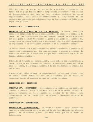 -28-
L E Y 2 4 9 2 - A C T U A L I Z A D O A L 3 1 / 1 2 / 2 0 1 2
-28-
III. En caso de estar en curso la ejecución tributaria, la
facilidad de pago tendrá efecto simplemente suspensivo, por cuanto
el incumplimiento del pago en los términos definidos en norma
reglamentaria, dará lugar automáticamente a la ejecución de las
medidas que correspondan adoptarse por la Administración Tributaria
según sea el caso.
SUBSECCION II: COMPENSACION
ARTICULO 56°.- (CASOS EN LOS QUE PROCEDE). La deuda tributaria
podrá ser compensada total o parcialmente, de oficio o a petición de
parte, en las condiciones que reglamentariamente se establezcan,
con cualquier crédito tributario líquido y exigible del interesado,
proveniente de pagos indebidos o en exceso, por los que corresponde
la repetición o la devolución previstas en el presente Código.
La deuda tributaria a ser compensada deberá referirse a períodos no
prescritos comenzando por los más antiguos y aunque provengan de
distintos tributos, a condición de que sean recaudados por el mismo
órgano administrativo.
Iniciado el trámite de compensación, éste deberá ser sustanciado y
resuelto por la Administración Tributaria dentro del plazo máximo de
tres (3) meses, bajo responsabilidad de los funcionarios encargados
del mismo.
A efecto del cálculo para la compensación, no correrá ningún tipo
de actualización sobre los débitos y créditos que se solicitan
compensar desde el momento en que se inicie la misma.
SUBSECCION III: CONFUSION
ARTICULO 57°.- (CONFUSION). Se producirá la extinción por confusión
cuando la Administración Tributaria titular de la deuda tributaria,
quedara colocada en la situación de deudor de la misma, como
consecuencia de la transmisión de bienes o derechos sujetos al
tributo.
SUBSECCION IV: CONDONACION
ARTICULO 58° (CONDONACION). La deuda tributaria podrá condonarse
parcial o totalmente, sólo en virtud de una Ley dictada con alcance
general, en la cuantía y con los requisitos que en la misma se
determinen.
 