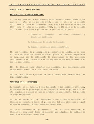 -29-
L E Y 2 4 9 2 - A C T U A L I Z A D O A L 3 1 / 1 2 / 2 0 1 2
-29-
SUBSECCION V: PRESCRIPCION
ARTICULO 59°.- (PRESCRIPCION).
I. Las acciones de la Administración Tributaria prescribirán a los
cuatro (4) años en la gestión 2012, cinco (5) años en la gestión
2013, seis (6) años en la gestión 2014, siete (7) años en la gestión
2015, ocho (8) años en la gestión 2016, nueve (9) años en la gestión
2017 y diez (10) años a partir de la gestión 2018, para:
1.	
Controlar, investigar, verificar, comprobar y
fiscalizar tributos.
2.	
Determinar la deuda tributaria.
3.	
Imponer sanciones administrativas.
II. Los términos de prescripción precedentes se ampliarán en tres
(3) años adicionales cuando el sujeto pasivo o tercero responsable
no cumpliera con la obligación de inscribirse en los registros
pertinentes o se inscribiera en un régimen tributario diferente al
que le corresponde.
III. El término para ejecutar las sanciones por contravenciones
tributarias prescribe a los cinco (5) años.
IV. La facultad de ejecutar la deuda tributaria determinada, es
imprescriptible.
ARTICULO 60°.- (COMPUTO).
I. Excepto en el Numeral 3 del Parágrafo I del Artículo anterior,
el término de la prescripción se computará desde el primer día del
año siguiente a aquel en que se produjo el vencimiento del período
de pago respectivo.
II. En el supuesto 3 del Parágrafo I del Artículo anterior, el
término se computará desde el primer día del año siguiente a aquel
en que se cometió la contravención tributaria.
III.En el supuesto del parágrafo III del Artículo anterior, el
término se computará desde el momento que adquiera la calidad de
título de ejecución tributaria.
 