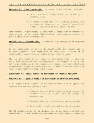 -30-
L E Y 2 4 9 2 - A C T U A L I Z A D O A L 3 1 / 1 2 / 2 0 1 2
-30-
ARTICULO 61°.- (INTERRUPCION). La prescripción se interrumpe por:
a) La notificación al sujeto pasivo con la Resolución
Determinativa.
b) El reconocimiento expreso o tácito de la obligación
por parte del sujeto pasivo o tercero responsable,
o por la solicitud de facilidades de pago.
Interrumpida la prescripción, comenzará a computarse nuevamente el
término a partir del primer día hábil del mes siguiente a aquél en
que se produjo la interrupción.
ARTICULO 62°.- (SUSPENSION). El curso de la prescripción se suspende
con:
I. La notificación de inicio de fiscalización individualizada en
el contribuyente. Esta suspensión se inicia en la fecha de la
notificación respectiva y se extiende por seis (6) meses.
II. La interposición de recursos administrativos o procesos
judiciales por parte del contribuyente. La suspensión se inicia
con la presentación de la petición o recurso y se extiende hasta
la recepción formal del expediente por la Administración Tributaria
para la ejecución del respectivo fallo.
SUBSECCION VI: OTRAS FORMAS DE EXTINCION EN MATERIA ADUANERA
ARTICULO 63°.- (OTRAS FORMAS DE EXTINCION EN MATERIA ADUANERA).
I. La obligación tributaria en materia aduanera y la obligación de
pago en Aduanas se extinguen por:
1.	
Desistimiento de la Declaración de Mercancías de
Importación dentro los tres días de aceptada la
declaración.
2. Abandono expreso o de hecho de las mercancías.
3. Destrucción total o parcial de las mercancías.
II. El desistimiento de la declaración de mercancías deberá ser
presentado a la Administración Aduanera en forma escrita, antes de
 