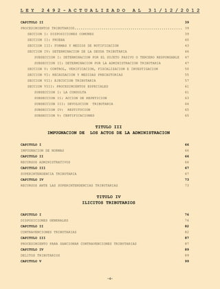 -4-
L E Y 2 4 9 2 - A C T U A L I Z A D O A L 3 1 / 1 2 / 2 0 1 2
-4-
CAPITULO II	 39
PROCEDIMIENTOS TRIBUTARIOS....................................................	 39
	 SECCION I: DISPOSICIONES COMUNES	 39
	 SECCION II: PRUEBA	 40
	 SECCION III: FORMAS Y MEDIOS DE NOTIFICACION	 43
	 SECCION IV: DETERMINACION DE LA DEUDA TRIBUTARIA	 46
		 SUBSECCION I: DETERMINACION POR EL SUJETO PASIVO O TERCERO RESPONSABLE	 47
		 SUBSECCION II: DETERMINACION POR LA ADMINISTRACION TRIBUTARIA	 47
	 SECCION V: CONTROL, VERIFICACION, FISCALIZACION E INVESTIGACION	 50
	 SECCION VI: RECAUDACION Y MEDIDAS PRECAUTORIAS	 55
	 SECCION VII: EJECUCION TRIBUTARIA	 57
	 SECCION VIII: PROCEDIMIENTOS ESPECIALES	 61
		 SUBSECCION I: LA CONSULTA	 61
		 SUBSECCION II: ACCION DE REPETICION	 63
		 SUBSECCION III: DEVOLUCION TRIBUTARIA	 64
		 SUBSECCION IV: RESTITUCION 	 65
		 SUBSECCION V: CERTIFICACIONES 	 65
TITULO III
IMPUGNACION DE LOS ACTOS DE LA ADMINISTRACION
CAPITULO I	 66
IMPUGNACION DE NORMAS	 66
CAPITULO II	 66
RECURSOS ADMINISTRATIVOS	 66
CAPITULO III	 67
SUPERINTENDENCIA TRIBUTARIA	 67
CAPITULO IV	 73
RECURSOS ANTE LAS SUPERINTENDENCIAS TRIBUTARIAS	 73
TITULO IV
ILICITOS TRIBUTARIOS
CAPITULO I	 76
DISPOSICIONES GENERALES	 76
CAPITULO II	 82
CONTRAVENCIONES TRIBUTARIAS 	 82
CAPITULO III	 87
PROCEDIMIENTO PARA SANCIONAR CONTRAVENCIONES TRIBUTARIAS	 87
CAPITULO IV	 89
DELITOS TRIBUTARIOS	 89
CAPITULO V	 99
 
