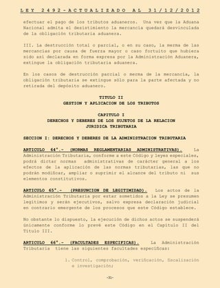 -31-
L E Y 2 4 9 2 - A C T U A L I Z A D O A L 3 1 / 1 2 / 2 0 1 2
-31-
efectuar el pago de los tributos aduaneros. Una vez que la Aduana
Nacional admita el desistimiento la mercancía quedará desvinculada
de la obligación tributaria aduanera.
III. La destrucción total o parcial, o en su caso, la merma de las
mercancías por causa de fuerza mayor o caso fortuito que hubiera
sido así declarada en forma expresa por la Administración Aduanera,
extingue la obligación tributaria aduanera.
En los casos de destrucción parcial o merma de la mercancía, la
obligación tributaria se extingue sólo para la parte afectada y no
retirada del depósito aduanero.
TITULO II
GESTION Y APLICACION DE LOS TRIBUTOS
CAPITULO I
DERECHOS Y DEBERES DE LOS SUJETOS DE LA RELACION
JURIDICA TRIBUTARIA
SECCION I: DERECHOS Y DEBERES DE LA ADMINISTRACION TRIBUTARIA
ARTICULO 64°.- (NORMAS REGLAMENTARIAS ADMINISTRATIVAS). La
Administración Tributaria, conforme a este Código y leyes especiales,
podrá dictar normas administrativas de carácter general a los
efectos de la aplicación de las normas tributarias, las que no
podrán modificar, ampliar o suprimir el alcance del tributo ni sus
elementos constitutivos.
ARTICULO 65°.- (PRESUNCION DE LEGITIMIDAD). Los actos de la
Administración Tributaria por estar sometidos a la Ley se presumen
legítimos y serán ejecutivos, salvo expresa declaración judicial
en contrario emergente de los procesos que este Código establece.
No obstante lo dispuesto, la ejecución de dichos actos se suspenderá
únicamente conforme lo prevé este Código en el Capítulo II del
Título III.
ARTICULO 66°.- (FACULTADES ESPECIFICAS). La Administración
Tributaria tiene las siguientes facultades específicas:
1.	
Control, comprobación, verificación, fiscalización
e investigación;
 
