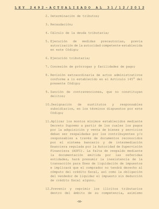 -32-
L E Y 2 4 9 2 - A C T U A L I Z A D O A L 3 1 / 1 2 / 2 0 1 2
-32-
2.	
Determinación de tributos;
3.	
Recaudación;
4.	
Cálculo de la deuda tributaria;
5.	
Ejecución de medidas precautorias, previa
autorización de la autoridad competente establecida
en este Código;
6.	
Ejecución tributaria;
7.	
Concesión de prórrogas y facilidades de pago;
8.	
Revisión extraordinaria de actos administrativos
conforme a lo establecido en el Artículo 145° del
presente Código;
9.	
Sanción de contravenciones, que no constituyan
delitos;
10.Designación de sustitutos y responsables
subsidiarios, en los términos dispuestos por este
Código;
11.Aplicar los montos mínimos establecidos mediante
Decreto Supremo a partir de los cuales los pagos
por la adquisición y venta de bienes y servicios
deban ser respaldadas por los contribuyentes y/o
responsables a través de documentos reconocidos
por el sistema bancario y de intermediación
financiera regulada por la Autoridad de Supervisión
Financiera (ASFI). La falta de respaldo mediante
la documentación emitida por las referidas
entidades, hará presumir la inexistencia de la
transacción para fines de liquidación de impuestos
e implicará que el comprador no tendrá derecho al
cómputo del crédito fiscal, así como la obligación
del vendedor de liquidar el impuesto sin deducción
de crédito fiscal alguno.
12.Prevenir y reprimir los ilícitos tributarios
dentro del ámbito de su competencia, asimismo
 