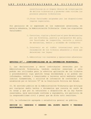 -33-
L E Y 2 4 9 2 - A C T U A L I Z A D O A L 3 1 / 1 2 / 2 0 1 2
-33-
constituirse en el órgano técnico de investigación
de delitos tributarios y promover como víctima los
procesos penales tributarios;
13.Otras facultades asignadas por las disposiciones
legales especiales.
Sin perjuicio de lo expresado en los numerales anteriores, en
materia aduanera, la Administración Tributaria tiene las siguientes
facultades:
1.	
Controlar, vigilar y fiscalizar el paso de mercancías
por las fronteras, puertos y aeropuertos del país,
con facultades de inspección, revisión y control
de mercancías, medios y unidades de transporte;
2.	
Intervenir en el tráfico internacional para la
recaudación de los tributos aduaneros y otros que
determinen las leyes;
3.	
Administrar los regímenes y operaciones aduaneras;
ARTICULO 67°.- (CONFIDENCIALIDAD DE LA INFORMACION TRIBUTARIA).
I. Las declaraciones y datos individuales obtenidos por la
Administración Tributaria, tendrán carácter reservado y sólo
podrán ser utilizados para la efectiva aplicación de los tributos
o procedimientos cuya gestión tenga encomendada y no podrán ser
informados, cedidos o comunicados a terceros salvo mediante orden
judicial fundamentada, o solicitud de información de conformidad a lo
establecido por el Artículo 70° de la Constitución Política del Estado.
II. El servidor público de la Administración Tributaria que divulgue
por cualquier medio hechos o documentos que conozca en razón de
su cargo y que por su naturaleza o disposición de la Ley fueren
reservados, será sancionado conforme a reglamento, sin perjuicio de
la responsabilidad civil o penal que de dicho acto resultare.
III. La información agregada o estadística general es pública.
SECCION II: DERECHOS Y DEBERES DEL SUJETO PASIVO Y TERCEROS
RESPONSABLES
 