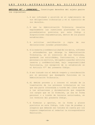 -34-
L E Y 2 4 9 2 - A C T U A L I Z A D O A L 3 1 / 1 2 / 2 0 1 2
-34-
ARTICULO 68°.- (DERECHOS). Constituyen derechos del sujeto pasivo
los siguientes:
1.	
A ser informado y asistido en el cumplimiento de
sus obligaciones tributarias y en el ejercicio de
sus derechos.
2.	
A que la Administración Tributaria resuelva
expresamente las cuestiones planteadas en los
procedimientos previstos por este Código y
disposiciones reglamentarias, dentro de los plazos
establecidos.
3.	
A solicitar certificación y copia de sus
declaraciones juradas presentadas.
4.	
A la reserva y confidencialidad de los datos, informes
o antecedentes que obtenga la Administración
Tributaria, en el ejercicio de sus funciones,
quedando las autoridades, funcionarios, u otras
personas a su servicio, obligados a guardar estricta
reserva y confidencialidad, bajo responsabilidad
funcionaria, con excepción de lo establecido en
el Artículo 67º del presente Código.
5.	A ser tratado con el debido respeto y consideración
por el personal que desempeña funciones en la
Administración Tributaria.
6.	
Al debido proceso y a conocer el estado de la
tramitación de los procesos tributarios en los
que sea parte interesada a través del libre acceso
a las actuaciones y documentación que respalde
los cargos que se le formulen, ya sea en forma
personal o a través de terceros autorizados, en
los términos del presente Código.
7.	
A formular y aportar, en la forma y plazos
previstos en este Código, todo tipo de pruebas y
alegatos que deberán ser tenidos en cuenta por los
órganos competentes al redactar la correspondiente
Resolución.
 