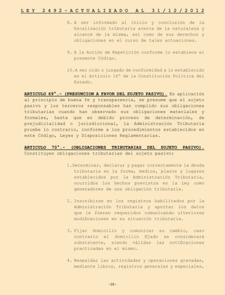 -35-
L E Y 2 4 9 2 - A C T U A L I Z A D O A L 3 1 / 1 2 / 2 0 1 2
-35-
8.	
A ser informado al inicio y conclusión de la
fiscalización tributaria acerca de la naturaleza y
alcance de la misma, así como de sus derechos y
obligaciones en el curso de tales actuaciones.
9.	A la Acción de Repetición conforme lo establece el
presente Código.
10.A ser oído o juzgado de conformidad a lo establecido
en el Artículo 16º de la Constitución Política del
Estado.
ARTICULO 69°.- (PRESUNCION A FAVOR DEL SUJETO PASIVO). En aplicación
al principio de buena fe y transparencia, se presume que el sujeto
pasivo y los terceros responsables han cumplido sus obligaciones
tributarias cuando han observado sus obligaciones materiales y
formales, hasta que en debido proceso de determinación, de
prejudicialidad o jurisdiccional, la Administración Tributaria
pruebe lo contrario, conforme a los procedimientos establecidos en
este Código, Leyes y Disposiciones Reglamentarias.
ARTICULO 70°.- (OBLIGACIONES TRIBUTARIAS DEL SUJETO PASIVO).
Constituyen obligaciones tributarias del sujeto pasivo:
1.Determinar, declarar y pagar correctamente la deuda
tributaria en la forma, medios, plazos y lugares
establecidos por la Administración Tributaria,
ocurridos los hechos previstos en la Ley como
generadores de una obligación tributaria.
2.	
Inscribirse en los registros habilitados por la
Administración Tributaria y aportar los datos
que le fueran requeridos comunicando ulteriores
modificaciones en su situación tributaria.
3.	
Fijar domicilio y comunicar su cambio, caso
contrario el domicilio fijado se considerará
subsistente, siendo válidas las notificaciones
practicadas en el mismo.
4.	Respaldar las actividades y operaciones gravadas,
mediante libros, registros generales y especiales,
 
