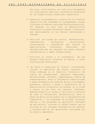 -36-
L E Y 2 4 9 2 - A C T U A L I Z A D O A L 3 1 / 1 2 / 2 0 1 2
-36-
facturas, notas fiscales, así como otros documentos
y/o instrumentos públicos, conforme se establezca
en las disposiciones normativas respectivas.
5.	Demostrar la procedencia y cuantía de los créditos
impositivos que considere le correspondan, aunque
los mismos se refieran a periodos fiscales prescritos.
Sin embargo, en este caso la Administración
Tributaria no podrá determinar deudas tributarias
que oportunamente no las hubiere determinado y
cobrado.
6.	
Facilitar las tareas de control, determinación,
comprobación, verificación, fiscalización,
investigación y recaudación que realice la
Administración Tributaria, observando las
obligaciones que les impongan las leyes, decretos
reglamentarios y demás disposiciones.
7.	
Facilitar el acceso a la información de sus
estados financieros cursantes en Bancos y otras
instituciones financieras.
8. En tanto no prescriba el tributo, considerando
incluso la ampliación del plazo, conservar en
forma ordenada en el domicilio tributario los
libros de contabilidad, registros especiales,
declaraciones, informes, comprobantes, medios de
almacenamiento, datos e información computarizada
y demás documentos de respaldo de sus actividades;
presentar, exhibir y poner a disposición de la
Administración Tributaria los mismos, en la forma
y plazos en que éste los requiera. Asimismo,
deberán permitir el acceso y facilitar la revisión
de toda la información, documentación, datos y
bases de datos relacionadas con el equipamiento de
computación y los programas de sistema (software
básico) y los programas de aplicación (software
de aplicación), incluido el código fuente, que se
utilicen en los sistemas informáticos de registro
y contabilidad de las operaciones vinculadas con
la materia imponible.
 