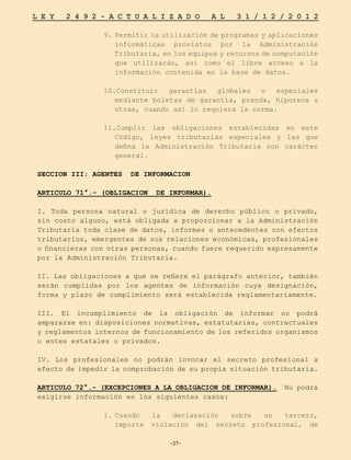 -37-
L E Y 2 4 9 2 - A C T U A L I Z A D O A L 3 1 / 1 2 / 2 0 1 2
-37-
9.	Permitir la utilización de programas y aplicaciones
informáticas provistos por la Administración
Tributaria, en los equipos y recursos de computación
que utilizarán, así como el libre acceso a la
información contenida en la base de datos.
10.Constituir garantías globales o especiales
mediante boletas de garantía, prenda, hipoteca u
otras, cuando así lo requiera la norma.
11.Cumplir las obligaciones establecidas en este
Código, leyes tributarias especiales y las que
defina la Administración Tributaria con carácter
general.
SECCION III: AGENTES DE INFORMACION
ARTICULO 71°.- (OBLIGACION DE INFORMAR).
I. Toda persona natural o jurídica de derecho público o privado,
sin costo alguno, está obligada a proporcionar a la Administración
Tributaria toda clase de datos, informes o antecedentes con efectos
tributarios, emergentes de sus relaciones económicas, profesionales
o financieras con otras personas, cuando fuere requerido expresamente
por la Administración Tributaria.
II. Las obligaciones a que se refiere el parágrafo anterior, también
serán cumplidas por los agentes de información cuya designación,
forma y plazo de cumplimiento será establecida reglamentariamente.
III. El incumplimiento de la obligación de informar no podrá
ampararse en: disposiciones normativas, estatutarias, contractuales
y reglamentos internos de funcionamiento de los referidos organismos
o entes estatales o privados.
IV. Los profesionales no podrán invocar el secreto profesional a
efecto de impedir la comprobación de su propia situación tributaria.
ARTICULO 72°.- (EXCEPCIONES A LA OBLIGACION DE INFORMAR). No podrá
exigirse información en los siguientes casos:
1.	
Cuando la declaración sobre un tercero,
importe violación del secreto profesional, de
 