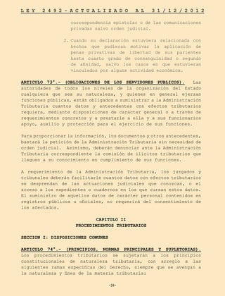 -38-
L E Y 2 4 9 2 - A C T U A L I Z A D O A L 3 1 / 1 2 / 2 0 1 2
-38-
correspondencia epistolar o de las comunicaciones
privadas salvo orden judicial.
2.	
Cuando su declaración estuviera relacionada con
hechos que pudieran motivar la aplicación de
penas privativas de libertad de sus parientes
hasta cuarto grado de consanguinidad o segundo
de afinidad, salvo los casos en que estuvieran
vinculados por alguna actividad económica.
ARTICULO 73°.- (OBLIGACIONES DE LOS SERVIDORES PUBLICOS). Las
autoridades de todos los niveles de la organización del Estado
cualquiera que sea su naturaleza, y quienes en general ejerzan
funciones públicas, están obligados a suministrar a la Administración
Tributaria cuantos datos y antecedentes con efectos tributarios
requiera, mediante disposiciones de carácter general o a través de
requerimientos concretos y a prestarle a ella y a sus funcionarios
apoyo, auxilio y protección para el ejercicio de sus funciones.
Para proporcionar la información, los documentos y otros antecedentes,
bastará la petición de la Administración Tributaria sin necesidad de
orden judicial. Asimismo, deberán denunciar ante la Administración
Tributaria correspondiente la comisión de ilícitos tributarios que
lleguen a su conocimiento en cumplimiento de sus funciones.
A requerimiento de la Administración Tributaria, los juzgados y
tribunales deberán facilitarle cuantos datos con efectos tributarios
se desprendan de las actuaciones judiciales que conozcan, o el
acceso a los expedientes o cuadernos en los que cursan estos datos.
El suministro de aquellos datos de carácter personal contenidos en
registros públicos u oficiales, no requerirá del consentimiento de
los afectados.
CAPITULO II
PROCEDIMIENTOS TRIBUTARIOS
SECCION I: DISPOSICIONES COMUNES
ARTICULO 74°.- (PRINCIPIOS, NORMAS PRINCIPALES Y SUPLETORIAS).
Los procedimientos tributarios se sujetarán a los principios
constitucionales de naturaleza tributaria, con arreglo a las
siguientes ramas específicas del Derecho, siempre que se avengan a
la naturaleza y fines de la materia tributaria:
 