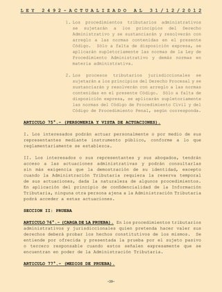 -39-
L E Y 2 4 9 2 - A C T U A L I Z A D O A L 3 1 / 1 2 / 2 0 1 2
-39-
1.	
Los procedimientos tributarios administrativos
se sujetarán a los principios del Derecho
Administrativo y se sustanciarán y resolverán con
arreglo a las normas contenidas en el presente
Código. Sólo a falta de disposición expresa, se
aplicarán supletoriamente las normas de la Ley de
Procedimiento Administrativo y demás normas en
materia administrativa.
2.	
Los procesos tributarios jurisdiccionales se
sujetarán a los principios del Derecho Procesal y se
sustanciarán y resolverán con arreglo a las normas
contenidas en el presente Código. Sólo a falta de
disposición expresa, se aplicarán supletoriamente
las normas del Código de Procedimiento Civil y del
Código de Procedimiento Penal, según corresponda.
ARTICULO 75°.- (PERSONERIA Y VISTA DE ACTUACIONES).
I. Los interesados podrán actuar personalmente o por medio de sus
representantes mediante instrumento público, conforme a lo que
reglamentariamente se establezca.
II. Los interesados o sus representantes y sus abogados, tendrán
acceso a las actuaciones administrativas y podrán consultarlas
sin más exigencia que la demostración de su identidad, excepto
cuando la Administración Tributaria requiera la reserva temporal
de sus actuaciones, dada la naturaleza de algunos procedimientos.
En aplicación del principio de confidencialidad de la Información
Tributaria, ninguna otra persona ajena a la Administración Tributaria
podrá acceder a estas actuaciones.
SECCION II: PRUEBA
ARTICULO 76°.- (CARGA DE LA PRUEBA). En los procedimientos tributarios
administrativos y jurisdiccionales quien pretenda hacer valer sus
derechos deberá probar los hechos constitutivos de los mismos. Se
entiende por ofrecida y presentada la prueba por el sujeto pasivo
o tercero responsable cuando estos señalen expresamente que se
encuentran en poder de la Administración Tributaria.
ARTICULO 77°.- (MEDIOS DE PRUEBA).
 