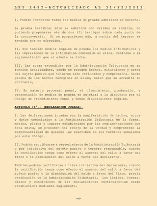 -40-
L E Y 2 4 9 2 - A C T U A L I Z A D O A L 3 1 / 1 2 / 2 0 1 2
-40-
I. Podrán invocarse todos los medios de prueba admitidos en Derecho.
La prueba testifical sólo se admitirá con validez de indicio, no
pudiendo proponerse más de dos (2) testigos sobre cada punto de
la controversia. Si se propusieren más, a partir del tercero se
tendrán por no ofrecidos.
II. Son también medios legales de prueba los medios informáticos y
las impresiones de la información contenida en ellos, conforme a la
reglamentación que al efecto se dicte.
III. Las actas extendidas por la Administración Tributaria en su
función fiscalizadora, donde se recogen hechos, situaciones y actos
del sujeto pasivo que hubieren sido verificados y comprobados, hacen
prueba de los hechos recogidos en ellas, salvo que se acredite lo
contrario.
IV. En materia procesal penal, el ofrecimiento, producción, y
presentación de medios de prueba se sujetará a lo dispuesto por el
Código de Procedimiento Penal y demás disposiciones legales.
ARTICULO 78°.- (DECLARACION JURADA).
I. Las declaraciones juradas son la manifestación de hechos, actos
y datos comunicados a la Administración Tributaria en la forma,
medios, plazos y lugares establecidos por las reglamentaciones que
ésta emita, se presumen fiel reflejo de la verdad y comprometen la
responsabilidad de quienes las suscriben en los términos señalados
por este Código.
II. Podrán rectificarse a requerimiento de la Administración Tributaria
o por iniciativa del sujeto pasivo o tercero responsable, cuando
la rectificación tenga como efecto el aumento del saldo a favor del
Fisco o la disminución del saldo a favor del declarante.
También podrán rectificarse a libre iniciativa del declarante, cuando
la rectificación tenga como efecto el aumento del saldo a favor del
sujeto pasivo o la disminución del saldo a favor del Fisco, previa
verificación de la Administración Tributaria. Los límites, formas,
plazos y condiciones de las declaraciones rectificatorias serán
establecidos mediante Reglamento.
 