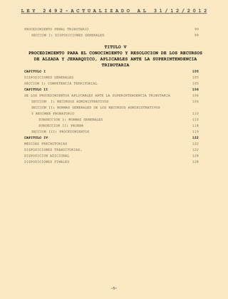 -5-
L E Y 2 4 9 2 - A C T U A L I Z A D O A L 3 1 / 1 2 / 2 0 1 2
-5-
PROCEDIMIENTO PENAL TRIBUTARIO	 99
	 SECCION I: DISPOSICIONES GENERALES	 99
TITULO V
PROCEDIMIENTO PARA EL CONOCIMIENTO Y RESOLUCION DE LOS RECURSOS
DE ALZADA Y JERARQUICO, APLICABLES ANTE LA SUPERINTENDENCIA
TRIBUTARIA
CAPITULO I	 105
DISPOSICIONES GENERALES	 105
SECCION I: COMPETENCIA TERRITORIAL	 105
CAPITULO II	 106
DE LOS PROCEDIMIENTOS APLICABLES ANTE LA SUPERINTENDENCIA TRIBUTARIA	 106
	 SECCION I: RECURSOS ADMINISTRATIVOS	 106
	 SECCION II: NORMAS GENERALES DE LOS RECURSOS ADMINISTRATIVOS
	 Y REGIMEN PROBATORIO	 110
		 SUBSECCION I: NORMAS GENERALES	 110
		 SUBSECCION II: PRUEBA	 118
	 SECCION III: PROCEDIMIENTOS	 119
CAPITULO IV	 122
MEDIDAS PRECAUTORIAS	 122
DISPOSICIONES TRANSITORIAS.	 122
DISPOSICION ADICIONAL	 128
DISPOSICIONES FINALES	 128
 