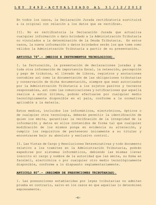 -41-
L E Y 2 4 9 2 - A C T U A L I Z A D O A L 3 1 / 1 2 / 2 0 1 2
-41-
En todos los casos, la Declaración Jurada rectificatoria sustituirá
a la original con relación a los datos que se rectifican.
III. No es rectificatoria la Declaración Jurada que actualiza
cualquier información o dato brindado a la Administración Tributaria
no vinculados a la determinación de la Deuda Tributaria. En estos
casos, la nueva información o datos brindados serán los que tome como
válidos la Administración Tributaria a partir de su presentación.
ARTICULO 79°.- (MEDIOS E INSTRUMENTOS TECNOLOGICOS).
I. La facturación, la presentación de declaraciones juradas y de
toda otra información de importancia fiscal, la retención, percepción
y pago de tributos, el llevado de libros, registros y anotaciones
contables así como la documentación de las obligaciones tributarias
y conservación de dicha documentación, siempre que sean autorizados
por la Administración Tributaria a los sujetos pasivos y terceros
responsables, así como las comunicaciones y notificaciones que aquella
realice a estos últimos, podrán efectuarse por cualquier medio
tecnológicamente disponible en el país, conforme a la normativa
aplicable a la materia.
Estos medios, incluidos los informáticos, electrónicos, ópticos o
de cualquier otra tecnología, deberán permitir la identificación de
quien los emite, garantizar la verificación de la integridad de la
información y datos en ellos contenidos de forma tal que cualquier
modificación de los mismos ponga en evidencia su alteración, y
cumplir los requisitos de pertenecer únicamente a su titular y
encontrarse bajo su absoluto y exclusivo control.
II. Las Vistas de Cargo y Resoluciones Determinativas y todo documento
relativo a los tramites en la Administración Tributaria, podrán
expedirse por sistemas informáticos, debiendo las mismas llevar
inscrito el cargo y nombre de la autoridad que las emite, su firma en
facsímil, electrónica o por cualquier otro medio tecnológicamente
disponible, conforme a lo dispuesto reglamentariamente.
ARTICULO 80°.- (REGIMEN DE PRESUNCIONES TRIBUTARIAS).
I. Las presunciones establecidas por leyes tributarias no admiten
prueba en contrario, salvo en los casos en que aquellas lo determinen
expresamente.
 