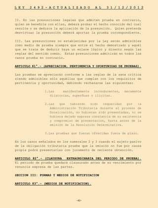 -42-
L E Y 2 4 9 2 - A C T U A L I Z A D O A L 3 1 / 1 2 / 2 0 1 2
-42-
II. En las presunciones legales que admiten prueba en contrario,
quien se beneficie con ellas, deberá probar el hecho conocido del cual
resulte o se deduzca la aplicación de la presunción. Quien pretenda
desvirtuar la presunción deberá aportar la prueba correspondiente.
III. Las presunciones no establecidas por la Ley serán admisibles
como medio de prueba siempre que entre el hecho demostrado y aquél
que se trate de deducir haya un enlace lógico y directo según las
reglas del sentido común. Estas presunciones admitirán en todos los
casos prueba en contrario.
ARTICULO 81°.- (APRECIACION, PERTINENCIA Y OPORTUNIDAD DE PRUEBAS).
Las pruebas se apreciarán conforme a las reglas de la sana crítica
siendo admisibles sólo aquéllas que cumplan con los requisitos de
pertinencia y oportunidad, debiendo rechazarse las siguientes:
1.Las manifiestamente inconducentes, meramente
dilatorias, superfluas o ilícitas.
2.Las que habiendo sido requeridas por la
Administración Tributaria durante el proceso de
fiscalización, no hubieran sido presentadas, ni se
hubiera dejado expresa constancia de su existencia
y compromiso de presentación, hasta antes de la
emisión de la Resolución Determinativa.
3.Las pruebas que fueran ofrecidas fuera de plazo.
En los casos señalados en los numerales 2 y 3 cuando el sujeto pasivo
de la obligación tributaria pruebe que la omisión no fue por causa
propia podrá presentarlas con juramento de reciente obtención.
ARTICULO 82°.- (CLAUSURA EXTRAORDINARIA DEL PERIODO DE PRUEBA).
El periodo de prueba quedará clausurado antes de su vencimiento por
renuncia expresa de las partes.
SECCION III: FORMAS Y MEDIOS DE NOTIFICACION
ARTICULO 83°.- (MEDIOS DE NOTIFICACION).
 