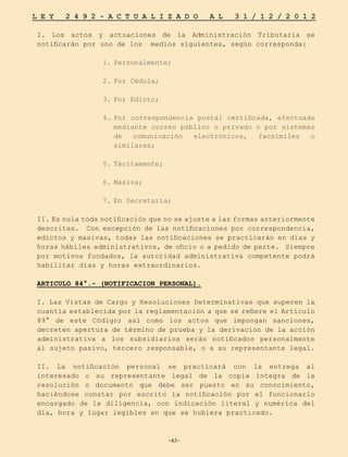 -43-
L E Y 2 4 9 2 - A C T U A L I Z A D O A L 3 1 / 1 2 / 2 0 1 2
-43-
I. Los actos y actuaciones de la Administración Tributaria se
notificarán por uno de los medios siguientes, según corresponda:
1.	
Personalmente;
2.	
Por Cédula;
3.	
Por Edicto;
4.	
Por correspondencia postal certificada, efectuada
mediante correo público o privado o por sistemas
de comunicación electrónicos, facsímiles o
similares;
5.	
Tácitamente;
6.	
Masiva;
7.	
En Secretaría;
II. Es nula toda notificación que no se ajuste a las formas anteriormente
descritas. Con excepción de las notificaciones por correspondencia,
edictos y masivas, todas las notificaciones se practicarán en días y
horas hábiles administrativos, de oficio o a pedido de parte. Siempre
por motivos fundados, la autoridad administrativa competente podrá
habilitar días y horas extraordinarios.
ARTICULO 84°.- (NOTIFICACION PERSONAL).
I. Las Vistas de Cargo y Resoluciones Determinativas que superen la
cuantía establecida por la reglamentación a que se refiere el Artículo
89° de este Código; así como los actos que impongan sanciones,
decreten apertura de término de prueba y la derivación de la acción
administrativa a los subsidiarios serán notificados personalmente
al sujeto pasivo, tercero responsable, o a su representante legal.
II. La notificación personal se practicará con la entrega al
interesado o su representante legal de la copia íntegra de la
resolución o documento que debe ser puesto en su conocimiento,
haciéndose constar por escrito la notificación por el funcionario
encargado de la diligencia, con indicación literal y numérica del
día, hora y lugar legibles en que se hubiera practicado.
 