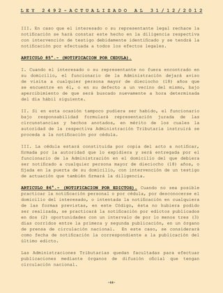 -44-
L E Y 2 4 9 2 - A C T U A L I Z A D O A L 3 1 / 1 2 / 2 0 1 2
-44-
III. En caso que el interesado o su representante legal rechace la
notificación se hará constar este hecho en la diligencia respectiva
con intervención de testigo debidamente identificado y se tendrá la
notificación por efectuada a todos los efectos legales.
ARTICULO 85°.- (NOTIFICACION POR CEDULA).
I. Cuando el interesado o su representante no fuera encontrado en
su domicilio, el funcionario de la Administración dejará aviso
de visita a cualquier persona mayor de dieciocho (18) años que
se encuentre en él, o en su defecto a un vecino del mismo, bajo
apercibimiento de que será buscado nuevamente a hora determinada
del día hábil siguiente.
II. Si en esta ocasión tampoco pudiera ser habido, el funcionario
bajo responsabilidad formulará representación jurada de las
circunstancias y hechos anotados, en mérito de los cuales la
autoridad de la respectiva Administración Tributaria instruirá se
proceda a la notificación por cédula.
III. La cédula estará constituida por copia del acto a notificar,
firmada por la autoridad que lo expidiera y será entregada por el
funcionario de la Administración en el domicilio del que debiera
ser notificado a cualquier persona mayor de dieciocho (18) años, o
fijada en la puerta de su domicilio, con intervención de un testigo
de actuación que también firmará la diligencia.
ARTICULO 86°.- (NOTIFICACION POR EDICTOS). Cuando no sea posible
practicar la notificación personal o por cédula, por desconocerse el
domicilio del interesado, o intentada la notificación en cualquiera
de las formas previstas, en este Código, ésta no hubiera podido
ser realizada, se practicará la notificación por edictos publicados
en dos (2) oportunidades con un intervalo de por lo menos tres (3)
días corridos entre la primera y segunda publicación, en un órgano
de prensa de circulación nacional. En este caso, se considerará
como fecha de notificación la correspondiente a la publicación del
último edicto.
Las Administraciones Tributarias quedan facultadas para efectuar
publicaciones mediante órganos de difusión oficial que tengan
circulación nacional.
 